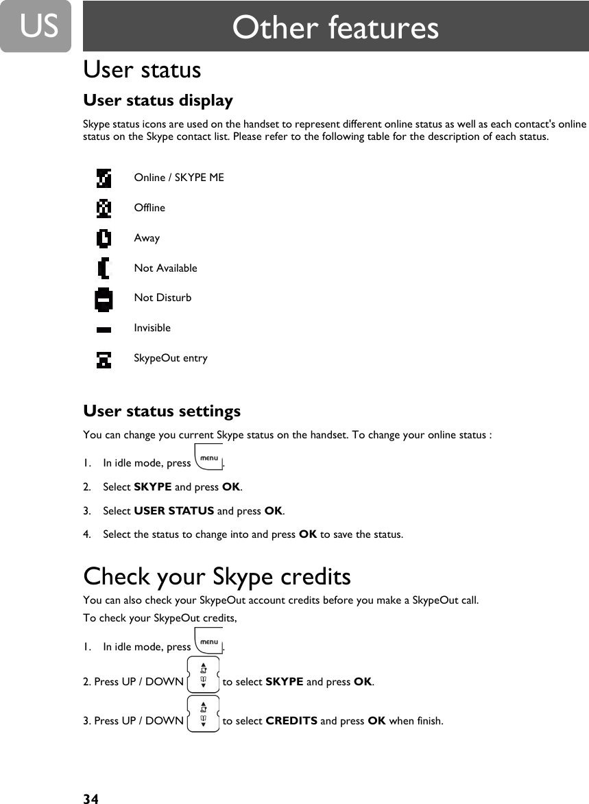 34USUser statusUser status display Skype status icons are used on the handset to represent different online status as well as each contact's online status on the Skype contact list. Please refer to the following table for the description of each status.User status settings You can change you current Skype status on the handset. To change your online status :1. In idle mode, press  .2. Select SKYPE and press OK.3. Select USER STATUS and press OK.4. Select the status to change into and press OK to save the status.Check your Skype creditsYou can also check your SkypeOut account credits before you make a SkypeOut call.To check your SkypeOut credits,1. In idle mode, press  .2. Press UP / DOWN  to select SKYPE and press OK.3. Press UP / DOWN  to select CREDITS and press OK when finish.Online / SKYPE MEOfflineAwayNot AvailableNot DisturbInvisibleSkypeOut entryOther features