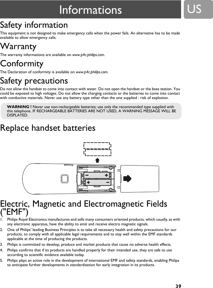 39USSafety informationThis equipment is not designed to make emergency calls when the power fails. An alternative has to be made available to allow emergency calls.WarrantyThe warranty informations are available on www.p4c.philips.com.ConformityThe Declaration of conformity is available on www.p4c.philips.com.Safety precautionsDo not allow the handset to come into contact with water. Do not open the handset or the base station. You could be exposed to high voltages. Do not allow the charging contacts or the batteries to come into contact with conductive materials. Never use any battery type other than the one supplied : risk of explosion.Replace handset batteriesElectric, Magnetic and Electromagnetic Fields ("EMF")1. Philips Royal Electronics manufactures and sells many consumers oriented products, which usually, as with any electronic apparatus, have the ability to emit and receive electro magnetic signals.2. One of Philips' leading Business Principles is to take all necessary health and safety precautions for our products, to comply with all applicable legal requirements and to stay well within the EMF standards applicable at the time of producing the products.3. Philips is committed to develop, produce and market products that cause no adverse health effects.4. Philips confirms that if its products are handled properly for their intended use, they are safe to use according to scientific evidence available today.5. Philips plays an active role in the development of international EMF and safety standards, enabling Philips to anticipate further developments in standardization for early integration in its products.WARNING ! Never use non-rechargeable batteries; use only the recommanded type supplied with this telephone. IF RECHARGEABLE BATTERIES ARE NOT USED, A WARNING MESSAGE WILL BE DISPLAYED.Informations