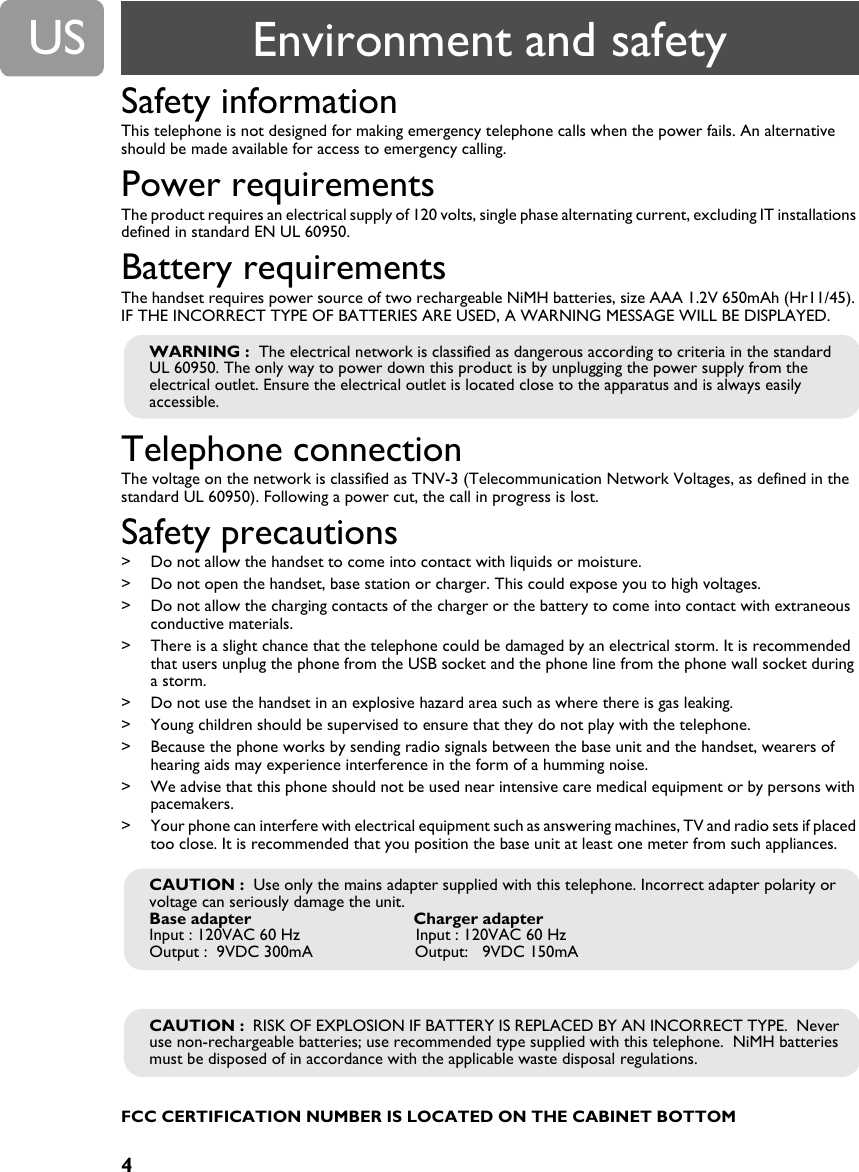 4USSafety informationThis telephone is not designed for making emergency telephone calls when the power fails. An alternative should be made available for access to emergency calling.Power requirementsThe product requires an electrical supply of 120 volts, single phase alternating current, excluding IT installations defined in standard EN UL 60950.Battery requirementsThe handset requires power source of two rechargeable NiMH batteries, size AAA 1.2V 650mAh (Hr11/45). IF THE INCORRECT TYPE OF BATTERIES ARE USED, A WARNING MESSAGE WILL BE DISPLAYED.Telephone connectionThe voltage on the network is classified as TNV-3 (Telecommunication Network Voltages, as defined in the standard UL 60950). Following a power cut, the call in progress is lost.Safety precautions> Do not allow the handset to come into contact with liquids or moisture. > Do not open the handset, base station or charger. This could expose you to high voltages. > Do not allow the charging contacts of the charger or the battery to come into contact with extraneous conductive materials. > There is a slight chance that the telephone could be damaged by an electrical storm. It is recommended that users unplug the phone from the USB socket and the phone line from the phone wall socket during a storm. > Do not use the handset in an explosive hazard area such as where there is gas leaking.> Young children should be supervised to ensure that they do not play with the telephone.> Because the phone works by sending radio signals between the base unit and the handset, wearers of hearing aids may experience interference in the form of a humming noise.> We advise that this phone should not be used near intensive care medical equipment or by persons with pacemakers.> Your phone can interfere with electrical equipment such as answering machines, TV and radio sets if placed too close. It is recommended that you position the base unit at least one meter from such appliances.FCC CERTIFICATION NUMBER IS LOCATED ON THE CABINET BOTTOMWARNING :  The electrical network is classified as dangerous according to criteria in the standard UL 60950. The only way to power down this product is by unplugging the power supply from the electrical outlet. Ensure the electrical outlet is located close to the apparatus and is always easily accessible.CAUTION :  Use only the mains adapter supplied with this telephone. Incorrect adapter polarity or voltage can seriously damage the unit.Base adapter                                   Charger adapterInput : 120VAC 60 Hz                         Input : 120VAC 60 HzOutput :  9VDC 300mA                      Output:   9VDC 150mACAUTION :  RISK OF EXPLOSION IF BATTERY IS REPLACED BY AN INCORRECT TYPE.  Never use non-rechargeable batteries; use recommended type supplied with this telephone.  NiMH batteries must be disposed of in accordance with the applicable waste disposal regulations.Environment and safety