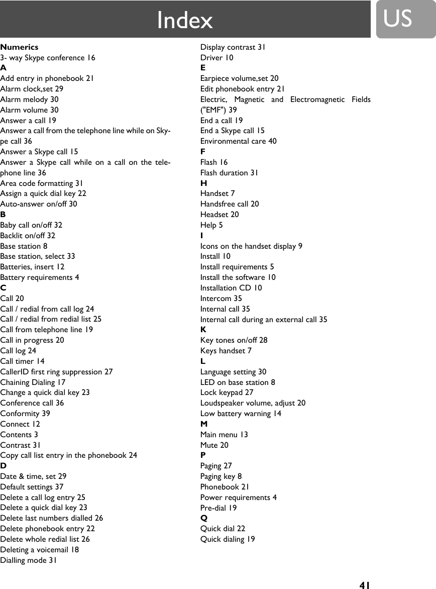 US41Numerics3- way Skype conference 16AAdd entry in phonebook 21Alarm clock,set 29Alarm melody 30Alarm volume 30Answer a call 19Answer a call from the telephone line while on Sky-pe call 36Answer a Skype call 15Answer a Skype call while on a call on the tele-phone line 36Area code formatting 31Assign a quick dial key 22Auto-answer on/off 30BBaby call on/off 32Backlit on/off 32Base station 8Base station, select 33Batteries, insert 12Battery requirements 4CCall 20Call / redial from call log 24Call / redial from redial list 25Call from telephone line 19Call in progress 20Call log 24Call timer 14CallerID first ring suppression 27Chaining Dialing 17Change a quick dial key 23Conference call 36Conformity 39Connect 12Contents 3Contrast 31Copy call list entry in the phonebook 24DDate &amp; time, set 29Default settings 37Delete a call log entry 25Delete a quick dial key 23Delete last numbers dialled 26Delete phonebook entry 22Delete whole redial list 26Deleting a voicemail 18Dialling mode 31Display contrast 31Driver 10EEarpiece volume,set 20Edit phonebook entry 21Electric, Magnetic and Electromagnetic Fields("EMF") 39End a call 19End a Skype call 15Environmental care 40FFlash 16Flash duration 31HHandset 7Handsfree call 20Headset 20Help 5IIcons on the handset display 9Install 10Install requirements 5Install the software 10Installation CD 10Intercom 35Internal call 35Internal call during an external call 35KKey tones on/off 28Keys handset 7LLanguage setting 30LED on base station 8Lock keypad 27Loudspeaker volume, adjust 20Low battery warning 14MMain menu 13Mute 20PPaging 27Paging key 8Phonebook 21Power requirements 4Pre-dial 19QQuick dial 22Quick dialing 19Index