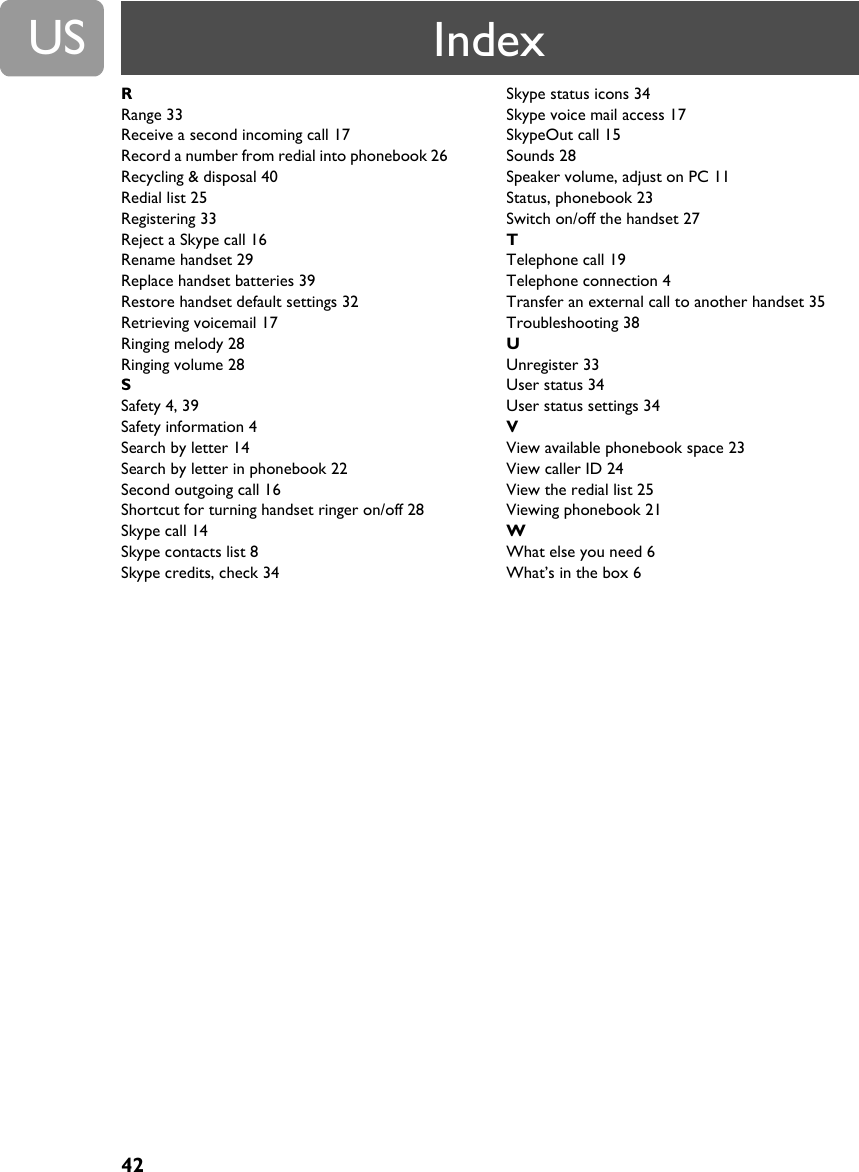 US42RRange 33Receive a second incoming call 17Record a number from redial into phonebook 26Recycling &amp; disposal 40Redial list 25Registering 33Reject a Skype call 16Rename handset 29Replace handset batteries 39Restore handset default settings 32Retrieving voicemail 17Ringing melody 28Ringing volume 28SSafety 4, 39Safety information 4Search by letter 14Search by letter in phonebook 22Second outgoing call 16Shortcut for turning handset ringer on/off 28Skype call 14Skype contacts list 8Skype credits, check 34Skype status icons 34Skype voice mail access 17SkypeOut call 15Sounds 28Speaker volume, adjust on PC 11Status, phonebook 23Switch on/off the handset 27TTelephone call 19Telephone connection 4Transfer an external call to another handset 35Troubleshooting 38UUnregister 33User status 34User status settings 34VView available phonebook space 23View caller ID 24View the redial list 25Viewing phonebook 21WWhat else you need 6What&rsquo;s in the box 6Index
