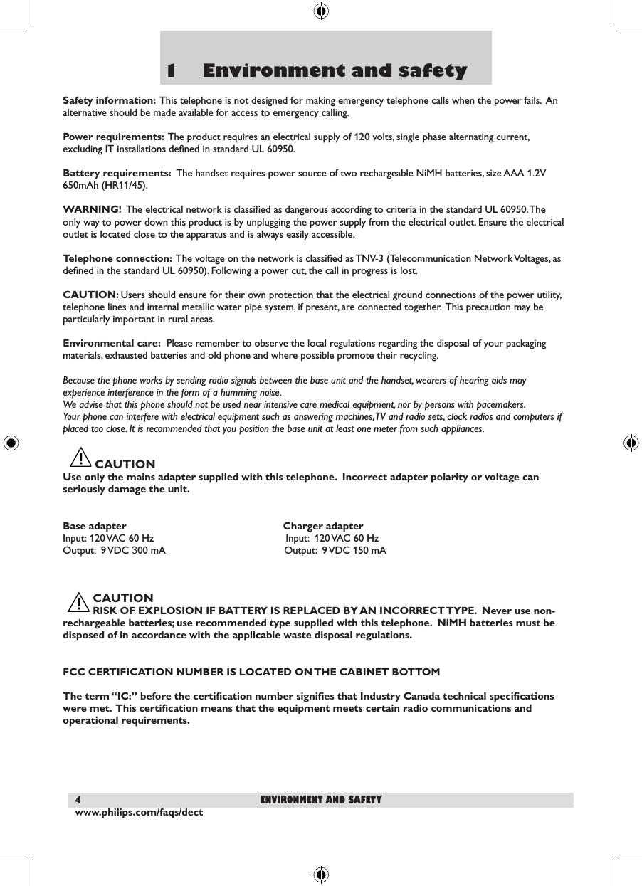 www.philips.com/faqs/dect41    Environment and safetySafety information:  This telephone is not designed for making emergency telephone calls when the power fails.  An alternative should be made available for access to emergency calling.Power requirements:  The product requires an electrical supply of 120 volts, single phase alternating current, excluding IT installations deﬁned in standard UL 60950.Battery requirements:  The handset requires power source of two rechargeable NiMH batteries, size AAA 1.2V 650mAh (HR11/45).WARNING!  The electrical network is classiﬁed as dangerous according to criteria in the standard UL 60950. The only way to power down this product is by unplugging the power supply from the electrical outlet. Ensure the electrical outlet is located close to the apparatus and is always easily accessible.Telephone connection:  The voltage on the network is classiﬁed as TNV-3 (Telecommunication Network Voltages, as deﬁned in the standard UL 60950). Following a power cut, the call in progress is lost.CAUTION: Users should ensure for their own protection that the electrical ground connections of the power utility, telephone lines and internal metallic water pipe system, if present, are connected together.  This precaution may be particularly important in rural areas.Environmental care:  Please remember to observe the local regulations regarding the disposal of your packaging materials, exhausted batteries and old phone and where possible promote their recycling.Because the phone works by sending radio signals between the base unit and the handset, wearers of hearing aids may experience interference in the form of a humming noise.We advise that this phone should not be used near intensive care medical equipment, nor by persons with pacemakers.Your phone can interfere with electrical equipment such as answering machines, TV and radio sets, clock radios and computers if placed too close. It is recommended that you position the base unit at least one meter from such appliances.CAUTION         Use only the mains adapter supplied with this telephone.  Incorrect adapter polarity or voltage can seriously damage the unit. Base adapter                                    Charger adapterInput:  120 VAC 60 Hz                                   Input:  120 VAC 60 HzOutput:  9 VDC 300 mA                           Output:  9 VDC 150 mA CAUTION RISK OF EXPLOSION IF BATTERY IS REPLACED BY AN INCORRECT TYPE.  Never use non-rechargeable batteries; use recommended type supplied with this telephone.  NiMH batteries must be disposed of in accordance with the applicable waste disposal regulations.FCC CERTIFICATION NUMBER IS LOCATED ON THE CABINET BOTTOMThe term &ldquo;IC:&rdquo; before the certiﬁcation number signiﬁes that Industry Canada technical speciﬁcations were met.  This certiﬁcation means that the equipment meets certain radio communications and operational requirements.environment and safety