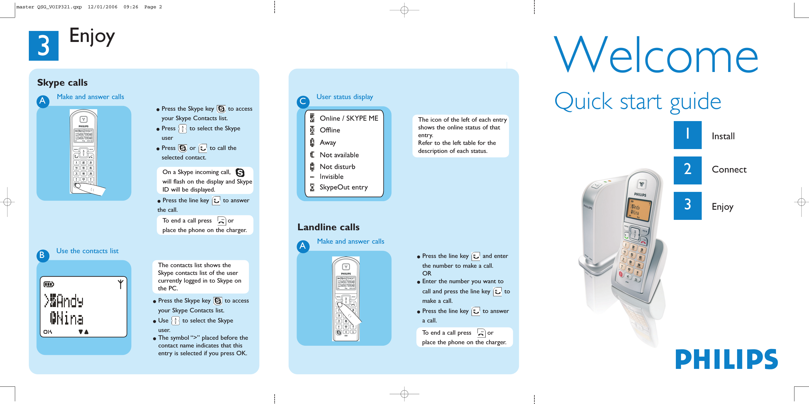 WelcomeQuick start guide1Install2Connect3EnjoyPhilipsMake and answer callsA●Press the line key  and enter the number to make a call.OR●Enter the number you want to call and press the line key  to make a call.●Press the line key  to answer a call.3EnjoyTo end a call press  or place the phone on the charger.Landline callsMake and answer callsA●Press the Skype key  to accessyour Skype Contacts list.●Press  to select the Skype user●Press or to call the selected contact.Use the contacts listB●Press the Skype key  to access your Skype Contacts list.●Use  to select the Skype user.●The symbol &ldquo;>&rdquo; placed before the contact name indicates that this entry is selected if you press OK.Skype callsCUser status displayOn a Skype incoming call,will flash on the display and SkypeID will be displayed.●Press the line key  to answer the call.The contacts list shows the Skype contacts list of the user currently logged in to Skype on the PC.The icon of the left of each entryshows the online status of that entry.Refer to the left table for the description of each status.To end a call press  or place the phone on the charger.master QSG_VOIP321.qxp  12/01/2006  09:26  Page 2