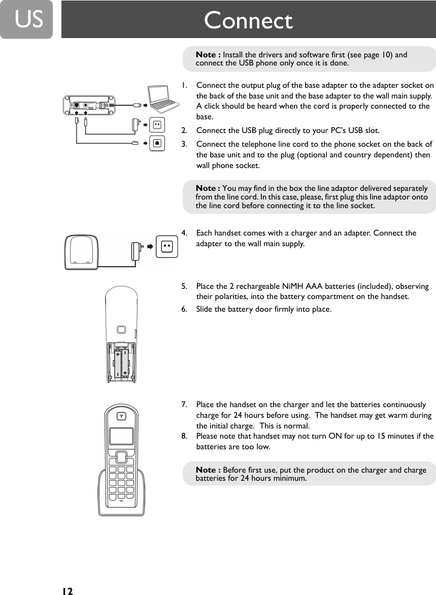 12US1. Connect the output plug of the base adapter to the adapter socket on the back of the base unit and the base adapter to the wall main supply.  A click should be heard when the cord is properly connected to the base.2. Connect the USB plug directly to your PC's USB slot.3. Connect the telephone line cord to the phone socket on the back of the base unit and to the plug (optional and country dependent) then wall phone socket.4. Each handset comes with a charger and an adapter. Connect the adapter to the wall main supply.5. Place the 2 rechargeable NiMH AAA batteries (included), observing their polarities, into the battery compartment on the handset.6. Slide the battery door firmly into place.7. Place the handset on the charger and let the batteries continuously charge for 24 hours before using.  The handset may get warm during the initial charge.  This is normal.8. Please note that handset may not turn ON for up to 15 minutes if the batteries are too low.Note : Install the drivers and software first (see page 10) and connect the USB phone only once it is done.Note : You may find in the box the line adaptor delivered separately from the line cord. In this case, please, first plug this line adaptor onto the line cord before connecting it to the line socket.Note : Before first use, put the product on the charger and charge batteries for 24 hours minimum.Connect