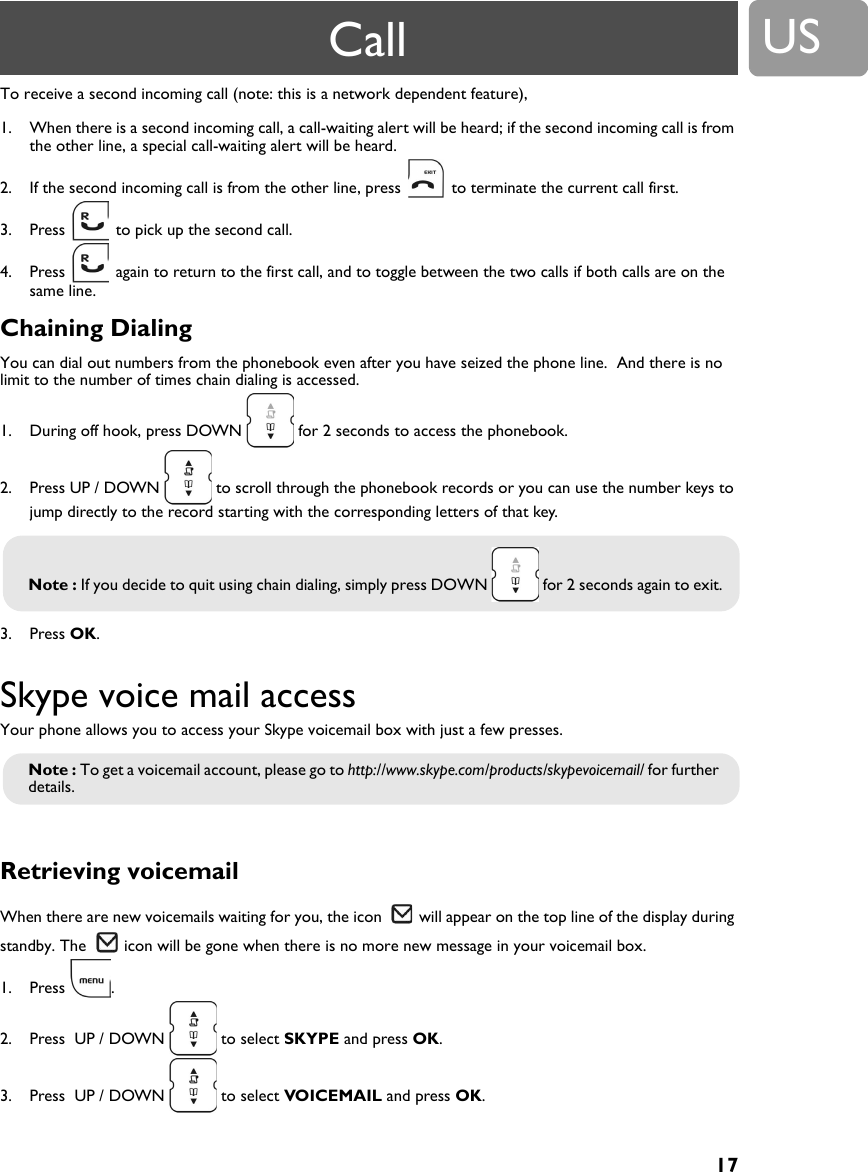 17USTo receive a second incoming call (note: this is a network dependent feature),1. When there is a second incoming call, a call-waiting alert will be heard; if the second incoming call is from the other line, a special call-waiting alert will be heard.2. If the second incoming call is from the other line, press   to terminate the current call first.3. Press   to pick up the second call.4. Press   again to return to the first call, and to toggle between the two calls if both calls are on the same line.Chaining DialingYou can dial out numbers from the phonebook even after you have seized the phone line.  And there is no limit to the number of times chain dialing is accessed.1. During off hook, press DOWN   for 2 seconds to access the phonebook.2. Press UP / DOWN   to scroll through the phonebook records or you can use the number keys to jump directly to the record starting with the corresponding letters of that key.3. Press OK.Skype voice mail accessYour phone allows you to access your Skype voicemail box with just a few presses.Retrieving voicemail When there are new voicemails waiting for you, the icon   will appear on the top line of the display during standby. The   icon will be gone when there is no more new message in your voicemail box.1. Press .2. Press  UP / DOWN   to select SKYPE and press OK.3. Press  UP / DOWN   to select VOICEMAIL and press OK.Note : If you decide to quit using chain dialing, simply press DOWN   for 2 seconds again to exit.Note : To get a voicemail account, please go to http://www.skype.com/products/skypevoicemail/ for further details.Call