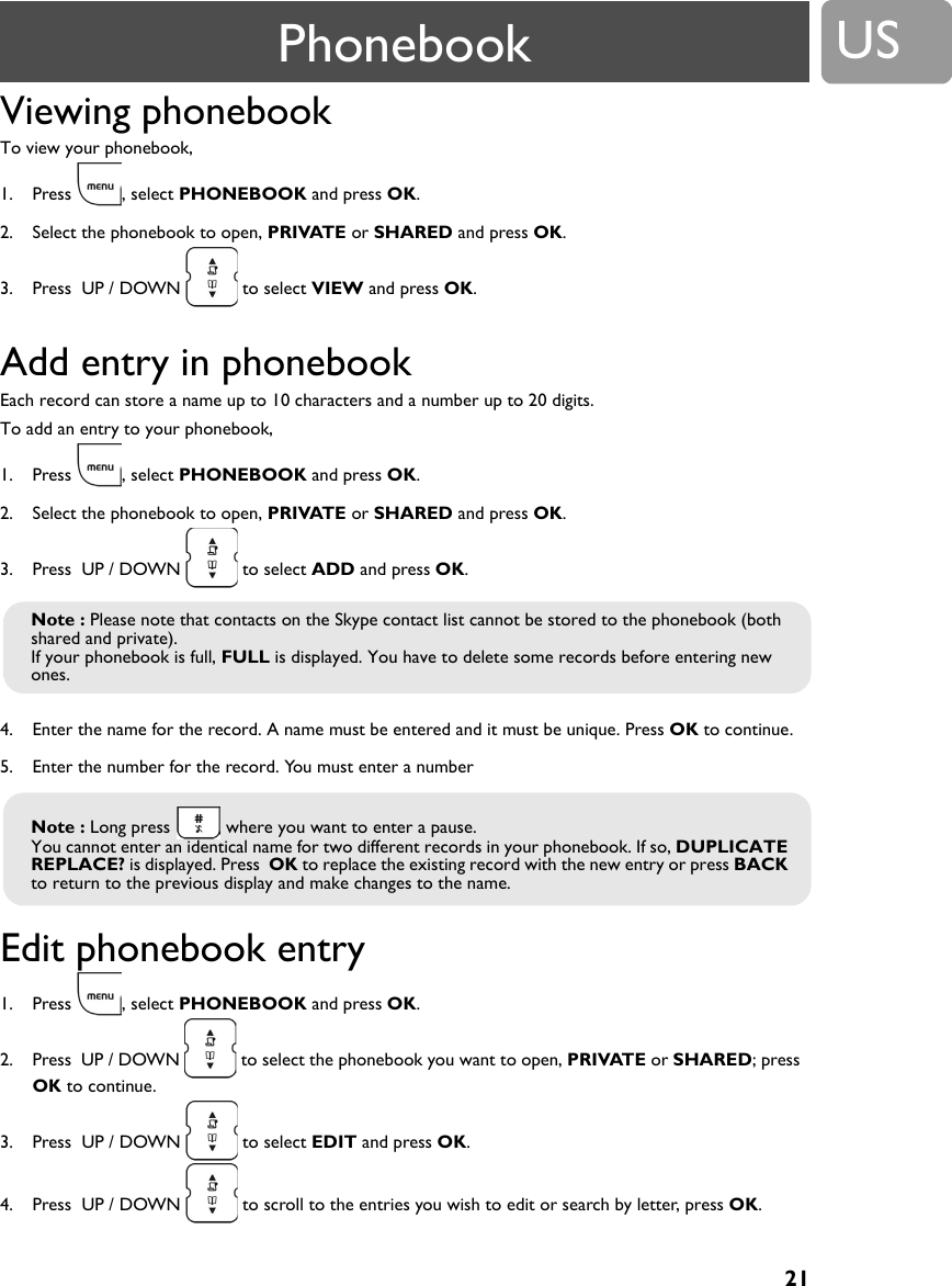 21USViewing phonebook To view your phonebook,1. Press , select PHONEBOOK and press OK.2. Select the phonebook to open, PRIVATE or SHARED and press OK.3. Press  UP / DOWN   to select VIEW and press OK.Add entry in phonebook Each record can store a name up to 10 characters and a number up to 20 digits.To add an entry to your phonebook,1. Press , select PHONEBOOK and press OK.2. Select the phonebook to open, PRIVATE or SHARED and press OK.3. Press  UP / DOWN   to select ADD and press OK.4. Enter the name for the record. A name must be entered and it must be unique. Press OK to continue.5. Enter the number for the record. You must enter a numberEdit phonebook entry 1. Press , select PHONEBOOK and press OK. 2. Press  UP / DOWN   to select the phonebook you want to open, PRIVATE or SHARED; press  OK to continue.3. Press  UP / DOWN   to select EDIT and press OK. 4. Press  UP / DOWN   to scroll to the entries you wish to edit or search by letter, press OK.Note : Please note that contacts on the Skype contact list cannot be stored to the phonebook (both shared and private).If your phonebook is full, FULL is displayed. You have to delete some records before entering new ones.Note : Long press   where you want to enter a pause.You cannot enter an identical name for two different records in your phonebook. If so, DUPLICATE REPLACE? is displayed. Press  OK to replace the existing record with the new entry or press BACK to return to the previous display and make changes to the name.Phonebook