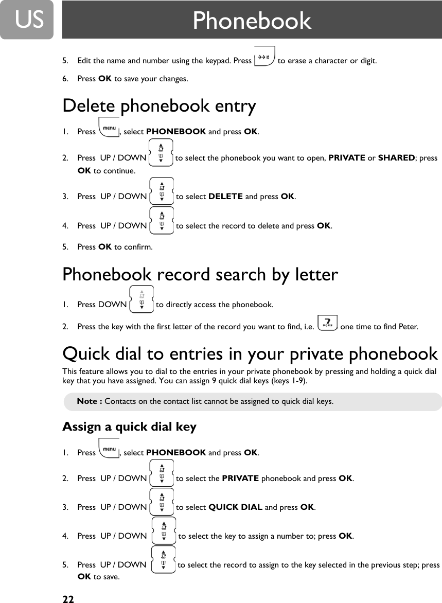 22US5. Edit the name and number using the keypad. Press   to erase a character or digit.6. Press OK to save your changes.Delete phonebook entry 1. Press , select PHONEBOOK and press OK.2. Press  UP / DOWN   to select the phonebook you want to open, PRIVATE or SHARED; press  OK to continue.3. Press  UP / DOWN   to select DELETE and press OK.4. Press  UP / DOWN   to select the record to delete and press OK.5. Press OK to confirm.Phonebook record search by letter1. Press DOWN   to directly access the phonebook.2. Press the key with the first letter of the record you want to find, i.e.   one time to find Peter.Quick dial to entries in your private phonebookThis feature allows you to dial to the entries in your private phonebook by pressing and holding a quick dial key that you have assigned. You can assign 9 quick dial keys (keys 1-9).Assign a quick dial key1. Press , select PHONEBOOK and press OK.2. Press  UP / DOWN   to select the PRIVATE phonebook and press OK.3. Press  UP / DOWN   to select QUICK DIAL and press OK.4. Press  UP / DOWN    to select the key to assign a number to; press OK.5. Press  UP / DOWN    to select the record to assign to the key selected in the previous step; press OK to save.Note : Contacts on the contact list cannot be assigned to quick dial keys.Phonebook
