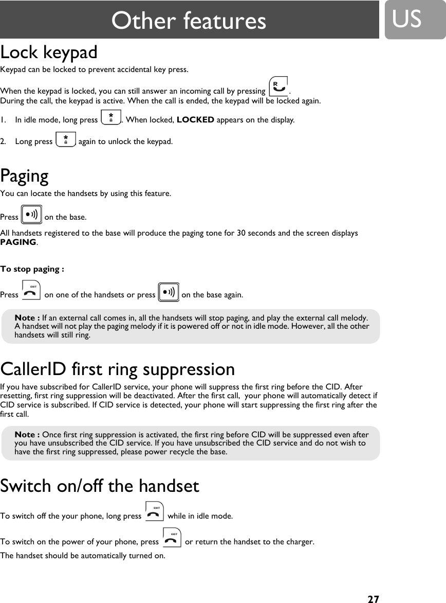 27USLock keypad Keypad can be locked to prevent accidental key press.When the keypad is locked, you can still answer an incoming call by pressing  .  During the call, the keypad is active. When the call is ended, the keypad will be locked again.1. In idle mode, long press  . When locked, LOCKED appears on the display.2. Long press   again to unlock the keypad.PagingYou can locate the handsets by using this feature.Press   on the base. All handsets registered to the base will produce the paging tone for 30 seconds and the screen displays PAGING.To stop paging :Press   on one of the handsets or press   on the base again.CallerID first ring suppression If you have subscribed for CallerID service, your phone will suppress the first ring before the CID. After resetting, first ring suppression will be deactivated. After the first call,  your phone will automatically detect if CID service is subscribed. If CID service is detected, your phone will start suppressing the first ring after the first call.Switch on/off the handset To switch off the your phone, long press   while in idle mode.To switch on the power of your phone, press   or return the handset to the charger. The handset should be automatically turned on.Note : If an external call comes in, all the handsets will stop paging, and play the external call melody.A handset will not play the paging melody if it is powered off or not in idle mode. However, all the other handsets will still ring.Note : Once first ring suppression is activated, the first ring before CID will be suppressed even after you have unsubscribed the CID service. If you have unsubscribed the CID service and do not wish to have the first ring suppressed, please power recycle the base.Other features