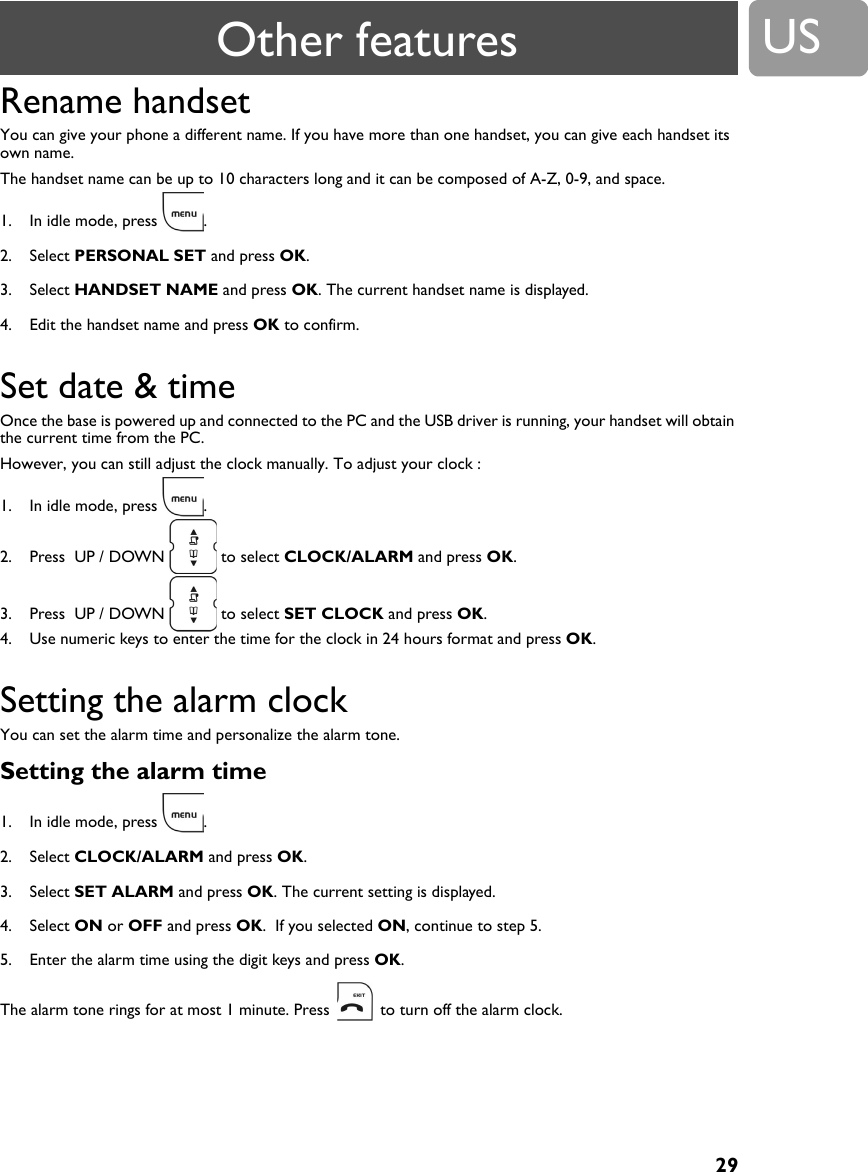 29USRename handset You can give your phone a different name. If you have more than one handset, you can give each handset its own name.The handset name can be up to 10 characters long and it can be composed of A-Z, 0-9, and space.1. In idle mode, press  .2. Select PERSONAL SET and press OK.3. Select HANDSET NAME and press OK. The current handset name is displayed.4. Edit the handset name and press OK to confirm.Set date &amp; time Once the base is powered up and connected to the PC and the USB driver is running, your handset will obtain the current time from the PC.  However, you can still adjust the clock manually. To adjust your clock :1. In idle mode, press  .2. Press  UP / DOWN   to select CLOCK/ALARM and press OK.3. Press  UP / DOWN   to select SET CLOCK and press OK.4. Use numeric keys to enter the time for the clock in 24 hours format and press OK.Setting the alarm clockYou can set the alarm time and personalize the alarm tone.Setting the alarm time1. In idle mode, press  .2. Select CLOCK/ALARM and press OK.3. Select SET ALARM and press OK. The current setting is displayed.4. Select ON or OFF and press OK.  If you selected ON, continue to step 5.5. Enter the alarm time using the digit keys and press OK.The alarm tone rings for at most 1 minute. Press   to turn off the alarm clock.Other features
