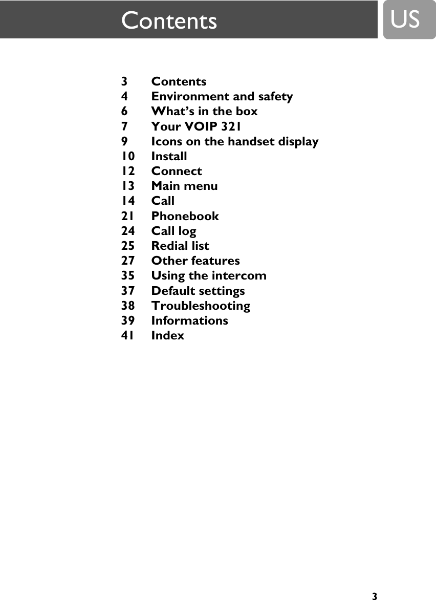 3US3 Contents 4 Environment and safety 6 What&rsquo;s in the box 7 Your VOIP 321 9 Icons on the handset display 10 Install 12 Connect 13 Main menu 14 Call 21 Phonebook 24 Call log 25 Redial list 27 Other features 35 Using the intercom 37 Default settings 38 Troubleshooting 39 Informations 41 Index Contents