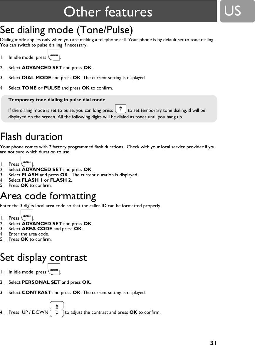 31USSet dialing mode (Tone/Pulse)Dialing mode applies only when you are making a telephone call. Your phone is by default set to tone dialing.  You can switch to pulse dialling if necessary.1. In idle mode, press  .2. Select ADVANCED SET and press OK.3. Select DIAL MODE and press OK. The current setting is displayed.4. Select TONE or PULSE and press OK to confirm.Flash durationYour phone comes with 2 factory programmed flash durations.  Check with your local service provider if you are not sure which duration to use.1. Press .2. Select ADVANCED SET and press OK.3. Select FLASH and press OK.  The current duration is displayed.4. Select FLASH 1 or FLASH 2.5. Press OK to confirm.Area code formattingEnter the 3 digits local area code so that the caller ID can be formatted properly.1. Press .2. Select ADVANCED SET and press OK.3. Select AREA CODE and press OK.4. Enter the area code.5. Press OK to confirm.Set display contrast1. In idle mode, press  .2. Select PERSONAL SET and press OK.3. Select CONTRAST and press OK. The current setting is displayed.4. Press  UP / DOWN   to adjust the contrast and press OK to confirm.Temporary tone dialing in pulse dial modeIf the dialing mode is set to pulse, you can long press   to set temporary tone dialing. d will be displayed on the screen. All the following digits will be dialed as tones until you hang up.Other features