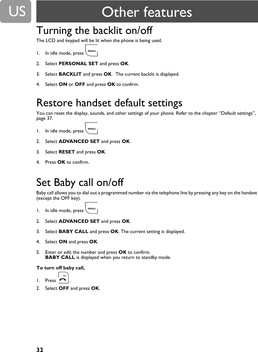 32USTurning the backlit on/offThe LCD and keypad will be lit when the phone is being used.1. In idle mode, press  .2. Select PERSONAL SET and press OK.3. Select BACKLIT and press OK.  The current backlit is displayed.4. Select ON or OFF and press OK to confirm.Restore handset default settings You can reset the display, sounds, and other settings of your phone. Refer to the chapter &ldquo;Default settings&rdquo;, page 37.1. In idle mode, press  .2. Select ADVANCED SET and press OK.3. Select RESET and press OK.4. Press OK to confirm.Set Baby call on/offBaby call allows you to dial out a programmed number via the telephone line by pressing any key on the handset (except the OFF key).1. In idle mode, press  .2. Select ADVANCED SET and press OK.3. Select BABY CALL and press OK. The current setting is displayed.4. Select ON and press OK.5. Enter or edit the number and press OK to confirm.BABY CALL is displayed when you return to standby mode.To turn off baby call,1. Press .2. Select OFF and press OK.Other features