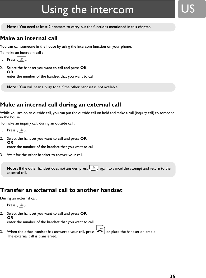 35USMake an internal call You can call someone in the house by using the intercom function on your phone.To make an intercom call :1. Press .2. Select the handset you want to call and press OK OR enter the number of the handset that you want to call.Make an internal call during an external call While you are on an outside call, you can put the outside call on hold and make a call (inquiry call) to someone in the house.To make an inquiry call, during an outside call :1. Press .2. Select the handset you want to call and press OK OR enter the number of the handset that you want to call.3. Wait for the other handset to answer your call.Transfer an external call to another handset During an external call,1. Press .2. Select the handset you want to call and press OK OR enter the number of the handset that you want to call. 3. When the other handset has answered your call, press   or place the handset on cradle.The external call is transferred.Note : You need at least 2 handsets to carry out the functions mentioned in this chapter.Note : You will hear a busy tone if the other handset is not available.Note : If the other handset does not answer, press   again to cancel the attempt and return to the external call.Using the intercom