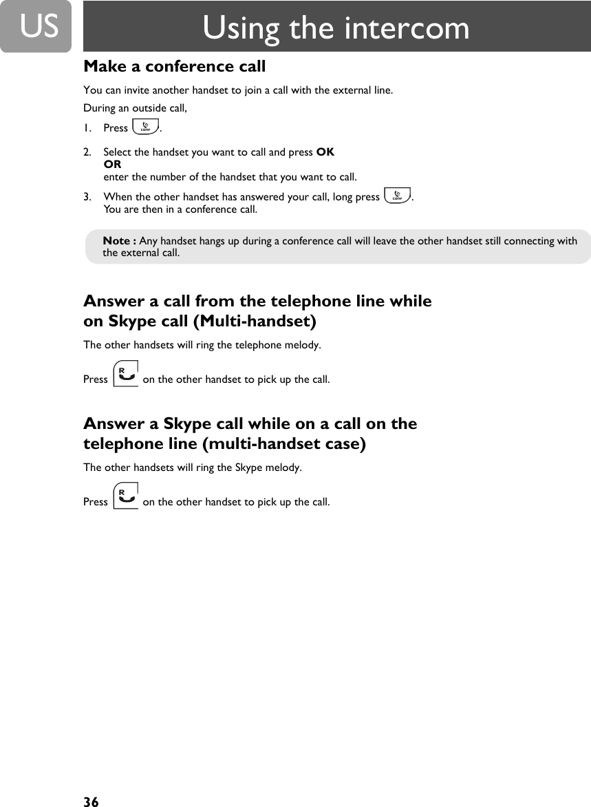 36USMake a conference call You can invite another handset to join a call with the external line.During an outside call,1. Press .2. Select the handset you want to call and press OK OR enter the number of the handset that you want to call. 3. When the other handset has answered your call, long press  .You are then in a conference call.Answer a call from the telephone line while on Skype call (Multi-handset) The other handsets will ring the telephone melody.Press   on the other handset to pick up the call.Answer a Skype call while on a call on the telephone line (multi-handset case)The other handsets will ring the Skype melody.Press   on the other handset to pick up the call.Note : Any handset hangs up during a conference call will leave the other handset still connecting with the external call.Using the intercom