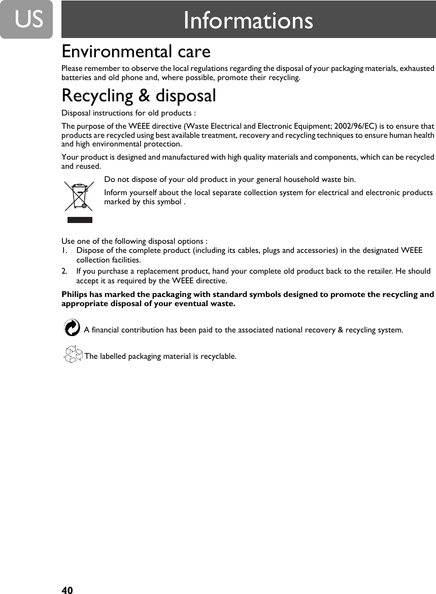 40USEnvironmental carePlease remember to observe the local regulations regarding the disposal of your packaging materials, exhausted batteries and old phone and, where possible, promote their recycling.Recycling &amp; disposalDisposal instructions for old products :The purpose of the WEEE directive (Waste Electrical and Electronic Equipment; 2002/96/EC) is to ensure that products are recycled using best available treatment, recovery and recycling techniques to ensure human health and high environmental protection.Your product is designed and manufactured with high quality materials and components, which can be recycled and reused.Do not dispose of your old product in your general household waste bin.Inform yourself about the local separate collection system for electrical and electronic products marked by this symbol .Use one of the following disposal options :1. Dispose of the complete product (including its cables, plugs and accessories) in the designated WEEE collection facilities.2. If you purchase a replacement product, hand your complete old product back to the retailer. He should accept it as required by the WEEE directive.Philips has marked the packaging with standard symbols designed to promote the recycling and appropriate disposal of your eventual waste.A financial contribution has been paid to the associated national recovery &amp; recycling system.The labelled packaging material is recyclable.Informations