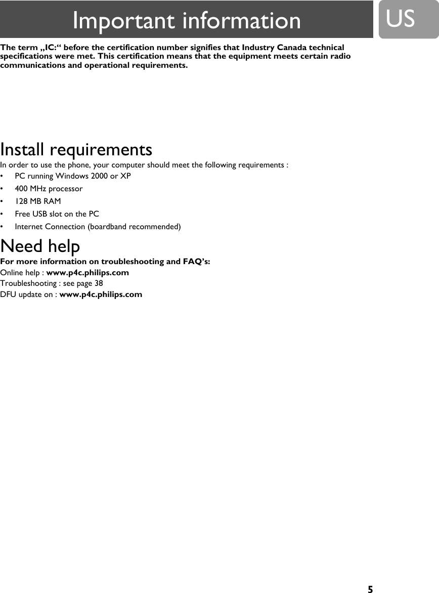 5USThe term &bdquo;IC:&ldquo; before the certification number signifies that Industry Canada technical specifications were met. This certification means that the equipment meets certain radio communications and operational requirements.Install requirements In order to use the phone, your computer should meet the following requirements :&bull; PC running Windows 2000 or XP&bull; 400 MHz processor&bull; 128 MB RAM&bull; Free USB slot on the PC&bull; Internet Connection (boardband recommended)Need help For more information on troubleshooting and FAQ&rsquo;s: Online help : www.p4c.philips.comTroubleshooting : see page 38DFU update on : www.p4c.philips.comHereby, Philips declares that the VOIP321 is in compliance with the essential requirements and other relevant provisions of Directive 1999/5/EX. This product can only be connected to the analog telephone network of the country indicated on the sticker located under the base station.Important information