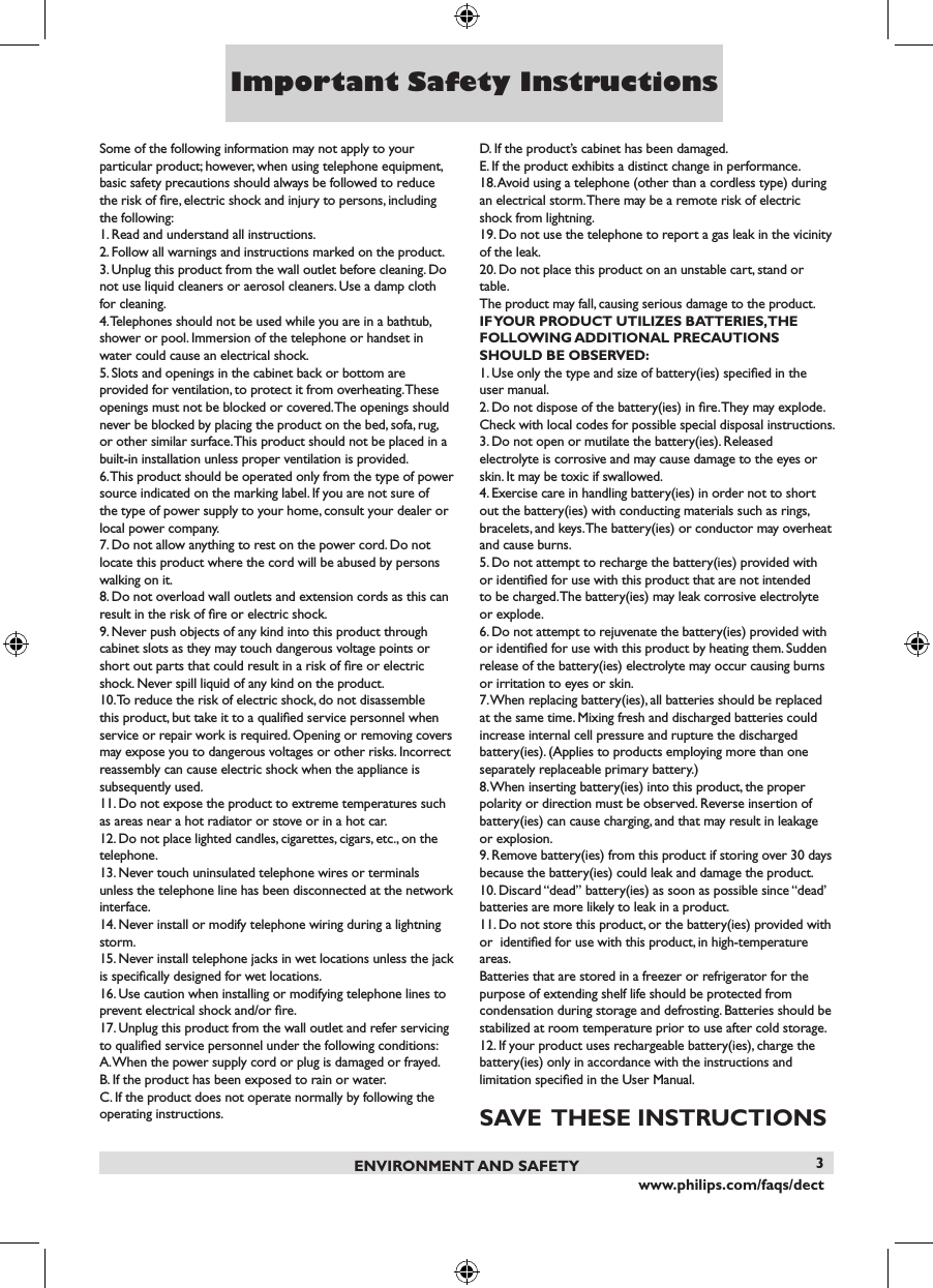 www.philips.com/faqs/dect3Some of the following information may not apply to your particular product; however, when using telephone equipment, basic safety precautions should always be followed to reduce the risk of ﬁre, electric shock and injury to persons, including the following:1. Read and understand all instructions.2. Follow all warnings and instructions marked on the product.3. Unplug this product from the wall outlet before cleaning. Do not use liquid cleaners or aerosol cleaners. Use a damp cloth for cleaning.4. Telephones should not be used while you are in a bathtub,shower or pool. Immersion of the telephone or handset inwater could cause an electrical shock.5. Slots and openings in the cabinet back or bottom are provided for ventilation, to protect it from overheating. These openings must not be blocked or covered. The openings should never be blocked by placing the product on the bed, sofa, rug, or other similar surface. This product should not be placed in a built-in installation unless proper ventilation is provided.6. This product should be operated only from the type of power source indicated on the marking label. If you are not sure of the type of power supply to your home, consult your dealer or local power company.7. Do not allow anything to rest on the power cord. Do not locate this product where the cord will be abused by persons walking on it.8. Do not overload wall outlets and extension cords as this can result in the risk of ﬁre or electric shock.9. Never push objects of any kind into this product throughcabinet slots as they may touch dangerous voltage points orshort out parts that could result in a risk of ﬁre or electricshock. Never spill liquid of any kind on the product.10. To reduce the risk of electric shock, do not disassemble this product, but take it to a qualiﬁed service personnel when service or repair work is required. Opening or removing covers may expose you to dangerous voltages or other risks. Incorrect  reassembly can cause electric shock when the appliance is subsequently used.11. Do not expose the product to extreme temperatures such as areas near a hot radiator or stove or in a hot car.12. Do not place lighted candles, cigarettes, cigars, etc., on the telephone.13. Never touch uninsulated telephone wires or terminals unless the telephone line has been disconnected at the network interface.14. Never install or modify telephone wiring during a lightning storm.15. Never install telephone jacks in wet locations unless the jack is speciﬁcally designed for wet locations.16. Use caution when installing or modifying telephone lines to prevent electrical shock and/or ﬁre.17. Unplug this product from the wall outlet and refer servicing to qualiﬁed service personnel under the following conditions:A. When the power supply cord or plug is damaged or frayed.B. If the product has been exposed to rain or water.C. If the product does not operate normally by following the operating instructions.D. If the product&rsquo;s cabinet has been damaged.E. If the product exhibits a distinct change in performance.18. Avoid using a telephone (other than a cordless type) during an electrical storm. There may be a remote risk of electric shock from lightning.19. Do not use the telephone to report a gas leak in the vicinity of the leak.20. Do not place this product on an unstable cart, stand or table.The product may fall, causing serious damage to the product.IF YOUR PRODUCT UTILIZES BATTERIES, THE FOLLOWING ADDITIONAL PRECAUTIONS SHOULD BE OBSERVED:1. Use only the type and size of battery(ies) speciﬁed in the user manual.2. Do not dispose of the battery(ies) in ﬁre. They may explode. Check with local codes for possible special disposal instructions.3. Do not open or mutilate the battery(ies). Released electrolyte is corrosive and may cause damage to the eyes or skin. It may be toxic if swallowed.4. Exercise care in handling battery(ies) in order not to short out the battery(ies) with conducting materials such as rings, bracelets, and keys. The battery(ies) or conductor may overheat and cause burns.5. Do not attempt to recharge the battery(ies) provided with or identiﬁed for use with this product that are not intended to be charged. The battery(ies) may leak corrosive electrolyte or explode.6. Do not attempt to rejuvenate the battery(ies) provided with or identiﬁed for use with this product by heating them. Sudden release of the battery(ies) electrolyte may occur causing burns or irritation to eyes or skin.7. When replacing battery(ies), all batteries should be replaced at the same time. Mixing fresh and discharged batteries couldincrease internal cell pressure and rupture the dischargedbattery(ies). (Applies to products employing more than oneseparately replaceable primary battery.)8. When inserting battery(ies) into this product, the proper polarity or direction must be observed. Reverse insertion of battery(ies) can cause charging, and that may result in leakage or explosion.9. Remove battery(ies) from this product if storing over 30 days because the battery(ies) could leak and damage the product.10. Discard &ldquo;dead&rdquo; battery(ies) as soon as possible since &ldquo;dead&rsquo; batteries are more likely to leak in a product.11. Do not store this product, or the battery(ies) provided with or  identiﬁed for use with this product, in high-temperature areas.Batteries that are stored in a freezer or refrigerator for thepurpose of extending shelf life should be protected fromcondensation during storage and defrosting. Batteries should be stabilized at room temperature prior to use after cold storage.12. If your product uses rechargeable battery(ies), charge thebattery(ies) only in accordance with the instructions andlimitation speciﬁed in the User Manual.SAVE  THESE INSTRUCTIONSENVIRONMENT AND SAFETYImportant Safety Instructions