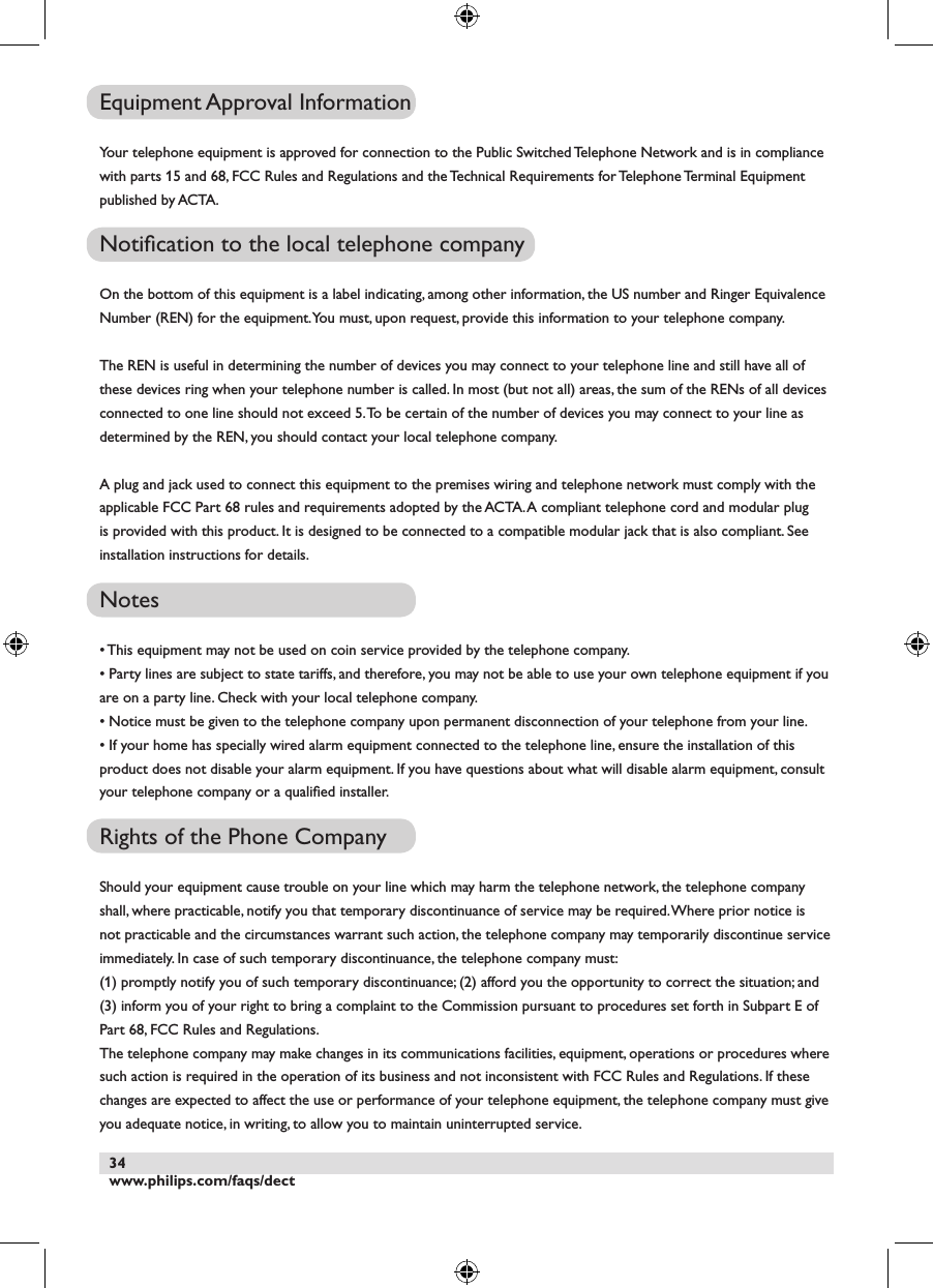 www.philips.com/faqs/dect34Equipment Approval InformationYour telephone equipment is approved for connection to the Public Switched Telephone Network and is in compliance with parts 15 and 68, FCC Rules and Regulations and the Technical Requirements for Telephone Terminal Equipment published by ACTA.Notiﬁcation to the local telephone company On the bottom of this equipment is a label indicating, among other information, the US number and Ringer Equivalence Number (REN) for the equipment. You must, upon request, provide this information to your telephone company.The REN is useful in determining the number of devices you may connect to your telephone line and still have all of these devices ring when your telephone number is called. In most (but not all) areas, the sum of the RENs of all devices connected to one line should not exceed 5. To be certain of the number of devices you may connect to your line as determined by the REN, you should contact your local telephone company.A plug and jack used to connect this equipment to the premises wiring and telephone network must comply with the applicable FCC Part 68 rules and requirements adopted by the ACTA. A compliant telephone cord and modular plug is provided with this product. It is designed to be connected to a compatible modular jack that is also compliant. See installation instructions for details.Notes &bull; This equipment may not be used on coin service provided by the telephone company.&bull; Party lines are subject to state tariffs, and therefore, you may not be able to use your own telephone equipment if you are on a party line. Check with your local telephone company.&bull; Notice must be given to the telephone company upon permanent disconnection of your telephone from your line.&bull; If your home has specially wired alarm equipment connected to the telephone line, ensure the installation of this product does not disable your alarm equipment. If you have questions about what will disable alarm equipment, consult your telephone company or a qualiﬁed installer.Rights of the Phone CompanyShould your equipment cause trouble on your line which may harm the telephone network, the telephone company shall, where practicable, notify you that temporary discontinuance of service may be required. Where prior notice is not practicable and the circumstances warrant such action, the telephone company may temporarily discontinue service immediately. In case of such temporary discontinuance, the telephone company must:(1) promptly notify you of such temporary discontinuance; (2) afford you the opportunity to correct the situation; and (3) inform you of your right to bring a complaint to the Commission pursuant to procedures set forth in Subpart E of Part 68, FCC Rules and Regulations.The telephone company may make changes in its communications facilities, equipment, operations or procedures where such action is required in the operation of its business and not inconsistent with FCC Rules and Regulations. If these changes are expected to affect the use or performance of your telephone equipment, the telephone company must give you adequate notice, in writing, to allow you to maintain uninterrupted service.