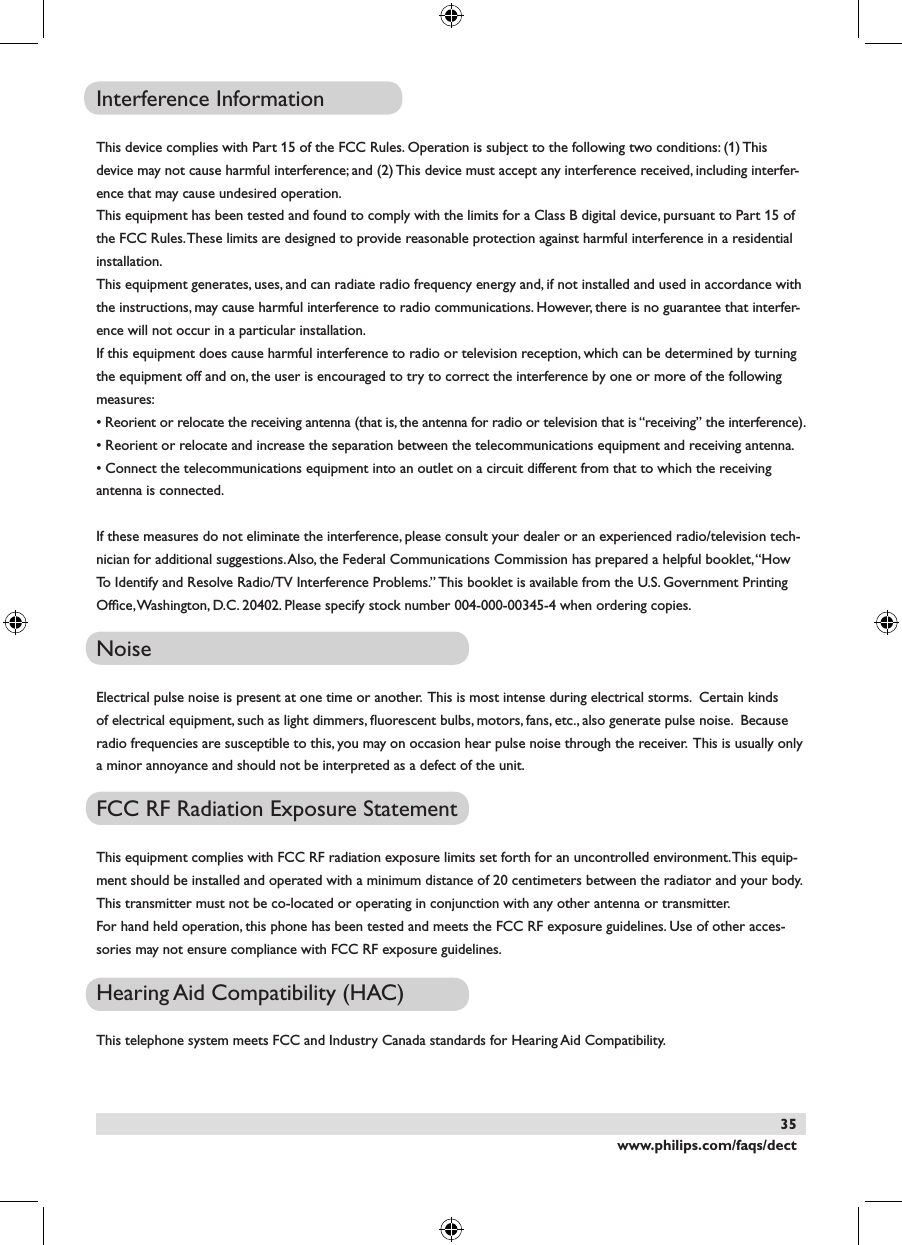 www.philips.com/faqs/dect35Interference InformationThis device complies with Part 15 of the FCC Rules. Operation is subject to the following two conditions: (1) This device may not cause harmful interference; and (2) This device must accept any interference received, including interfer-ence that may cause undesired operation.This equipment has been tested and found to comply with the limits for a Class B digital device, pursuant to Part 15 of the FCC Rules. These limits are designed to provide reasonable protection against harmful interference in a residential installation.This equipment generates, uses, and can radiate radio frequency energy and, if not installed and used in accordance with the instructions, may cause harmful interference to radio communications. However, there is no guarantee that interfer-ence will not occur in a particular installation. If this equipment does cause harmful interference to radio or television reception, which can be determined by turning the equipment off and on, the user is encouraged to try to correct the interference by one or more of the following measures:&bull; Reorient or relocate the receiving antenna (that is, the antenna for radio or television that is &ldquo;receiving&rdquo; the interference).&bull; Reorient or relocate and increase the separation between the telecommunications equipment and receiving antenna.&bull; Connect the telecommunications equipment into an outlet on a circuit different from that to which the receiving antenna is connected.If these measures do not eliminate the interference, please consult your dealer or an experienced radio/television tech-nician for additional suggestions. Also, the Federal Communications Commission has prepared a helpful booklet, &ldquo;How To Identify and Resolve Radio/TV Interference Problems.&rdquo; This booklet is available from the U.S. Government Printing Ofﬁce, Washington, D.C. 20402. Please specify stock number 004-000-00345-4 when ordering copies.NoiseElectrical pulse noise is present at one time or another.  This is most intense during electrical storms.  Certain kinds of electrical equipment, such as light dimmers, ﬂuorescent bulbs, motors, fans, etc., also generate pulse noise.  Because radio frequencies are susceptible to this, you may on occasion hear pulse noise through the receiver.  This is usually only a minor annoyance and should not be interpreted as a defect of the unit.FCC RF Radiation Exposure StatementThis equipment complies with FCC RF radiation exposure limits set forth for an uncontrolled environment. This equip-ment should be installed and operated with a minimum distance of 20 centimeters between the radiator and your body. This transmitter must not be co-located or operating in conjunction with any other antenna or transmitter.For hand held operation, this phone has been tested and meets the FCC RF exposure guidelines. Use of other acces-sories may not ensure compliance with FCC RF exposure guidelines.Hearing Aid Compatibility (HAC)This telephone system meets FCC and Industry Canada standards for Hearing Aid Compatibility.