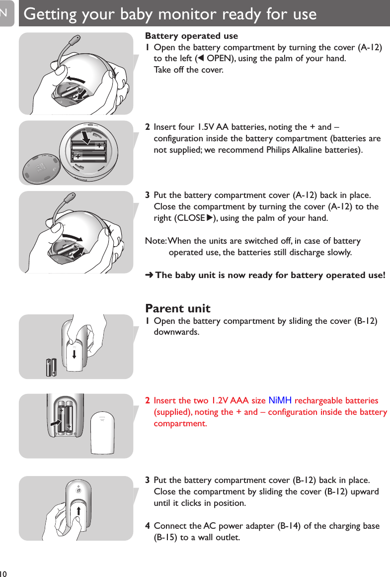 Battery operated use1Open the battery compartment by turning the cover (A-12)to the left (1OPEN), using the palm of your hand.Take off the cover.2Insert four 1.5V AA batteries, noting the + and &ndash;configuration inside the battery compartment (batteries arenot supplied; we recommend Philips Alkaline batteries).3Put the battery compartment cover (A-12) back in place.Close the compartment by turning the cover (A-12) to theright (CLOSE 2), using the palm of your hand.Note:When the units are switched off, in case of batteryoperated use, the batteries still discharge slowly.➜The baby unit is now ready for battery operated use!Parent unit1Open the battery compartment by sliding the cover (B-12)downwards.2 Insert the two 1.2V AAA size NiMH rechargeable batteries(supplied), noting the + and &ndash; configuration inside the batterycompartment.3Put the battery compartment cover (B-12) back in place.Close the compartment by sliding the cover (B-12) upwarduntil it clicks in position.4Connect the AC power adapter (B-14) of the charging base(B-15) to a wall outlet.10EN++++++++++++++++++Getting your baby monitor ready for use