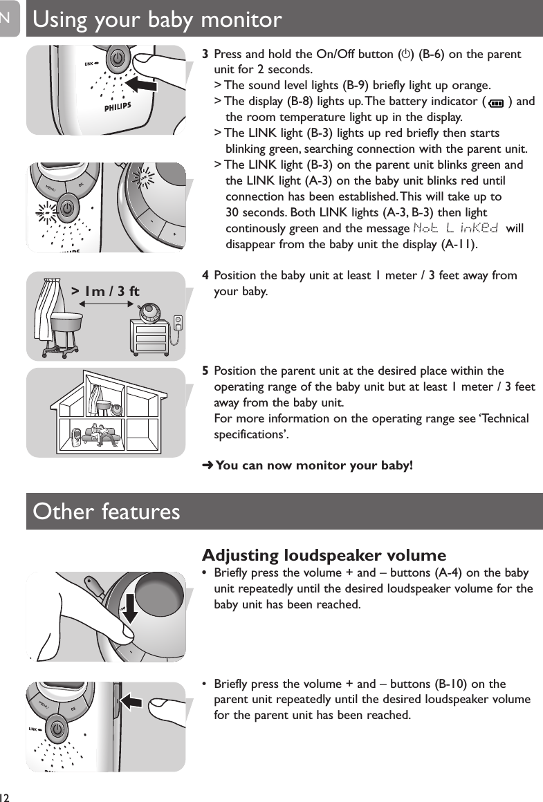 3Press and hold the On/Off button (y) (B-6) on the parentunit for 2 seconds.> The sound level lights (B-9) briefly light up orange.> The display (B-8) lights up.The battery indicator ( ) andthe room temperature light up in the display.> The LINK light (B-3) lights up red briefly then startsblinking green, searching connection with the parent unit.> The LINK light (B-3) on the parent unit blinks green andthe LINK light (A-3) on the baby unit blinks red untilconnection has been established.This will take up to 30 seconds. Both LINK lights (A-3, B-3) then lightcontinously green and the message Not LinKed willdisappear from the baby unit the display (A-11).4Position the baby unit at least 1 meter / 3 feet away fromyour baby.5Position the parent unit at the desired place within theoperating range of the baby unit but at least 1 meter / 3 feetaway from the baby unit.For more information on the operating range see &lsquo;Technicalspecifications&rsquo;.➜You can now monitor your baby!Using your baby monitor12EN> 1m / 3 ftOther featuresAdjusting loudspeaker volume&bull;Briefly press the volume + and &ndash; buttons (A-4) on the babyunit repeatedly until the desired loudspeaker volume for thebaby unit has been reached.&bull; Briefly press the volume + and &ndash; buttons (B-10) on theparent unit repeatedly until the desired loudspeaker volumefor the parent unit has been reached.