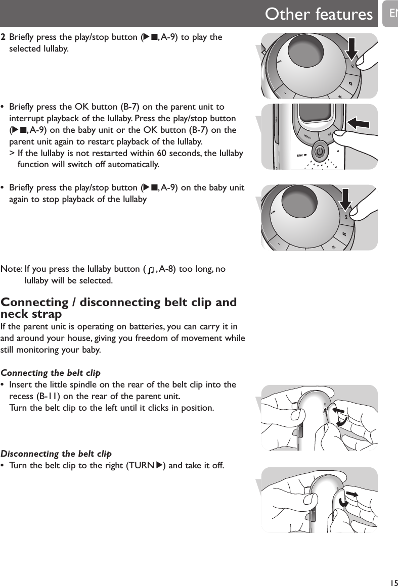 Other features152Briefly press the play/stop button (29,A-9) to play theselected lullaby.&bull;Briefly press the OK button (B-7) on the parent unit tointerrupt playback of the lullaby. Press the play/stop button (29, A-9) on the baby unit or the OK button (B-7) on theparent unit again to restart playback of the lullaby.> If the lullaby is not restarted within 60 seconds, the lullabyfunction will switch off automatically.&bull;Briefly press the play/stop button (29,A-9) on the baby unitagain to stop playback of the lullabyNote: If you press the lullaby button ( ,A-8) too long, nolullaby will be selected.Connecting / disconnecting belt clip andneck strapIf the parent unit is operating on batteries, you can carry it inand around your house, giving you freedom of movement whilestill monitoring your baby.Connecting the belt clip&bull;Insert the little spindle on the rear of the belt clip into therecess (B-11) on the rear of the parent unit.Turn the belt clip to the left until it clicks in position.Disconnecting the belt clip&bull;Turn the belt clip to the right (TURN 2) and take it off.EN