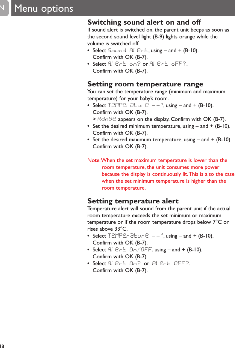 Switching sound alert on and offIf sound alert is switched on, the parent unit beeps as soon asthe second sound level light (B-9) lights orange while thevolume is switched off.&bull;Select Sound Alert, using &ndash; and + (B-10).Confirm with OK (B-7).&bull;Select Alert on? or Alert oFF?.Confirm with OK (B-7).Setting room temperature rangeYou can set the temperature range (minimum and maximumtemperature) for your baby&rsquo;s room.&bull;Select TeMPerature &ndash; &ndash; &deg;, using &ndash; and + (B-10).Confirm with OK (B-7).> Range appears on the display. Confirm with OK (B-7).&bull;Set the desired minimum temperature, using &ndash; and + (B-10).Confirm with OK (B-7).&bull;Set the desired maximum temperature, using &ndash; and + (B-10).Confirm with OK (B-7).Note:When the set maximum temperature is lower than theroom temperature, the unit consumes more powerbecause the display is continuously lit.This is also the casewhen the set minimum temperature is higher than theroom temperature.Setting temperature alertTemperature alert will sound from the parent unit if the actualroom temperature exceeds the set minimum or maximumtemperature or if the room temperature drops below 7&deg;C orrises above 33&deg;C.&bull;Select TeMPerature &ndash; &ndash; &deg;, using &ndash; and + (B-10).Confirm with OK (B-7).&bull;Select Alert On/OFF, using &ndash; and + (B-10).Confirm with OK (B-7).&bull;Select Alert On? or Alert OFF?.Confirm with OK (B-7).18EN Menu options