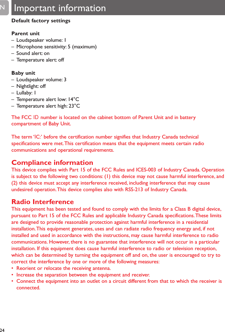 Default factory settingsParent unit&ndash; Loudspeaker volume: 1&ndash; Microphone sensitivity: 5 (maximum)&ndash; Sound alert: on&ndash; Temperature alert: offBaby unit&ndash; Loudspeaker volume: 3&ndash; Nightlight: off&ndash; Lullaby: 1&ndash; Temperature alert low: 14&deg;C&ndash; Temperature alert high: 23&deg;CThe FCC ID  number is located on the cabinet bottom of Parent Unit and in batterycompartment of Baby Unit.The term &lsquo;IC:&rsquo; before the certification number signifies that Industry Canada technicalspecifications were met.This certification means that the equipment meets certain radiocommunications and operational requirements.Compliance informationThis device complies with Part 15 of the FCC Rules and ICES-003 of Industry Canada. Operationis subject to the following two conditions: (1) this device may not cause harmful interference, and(2) this device must accept any interference received, including interference that may causeundesired operation.This device complies also with RSS-213 of Industry Canada.Radio InterferenceThis equipment has been tested and found to comply with the limits for a Class B digital device,pursuant to Part 15 of the FCC Rules and applicable Industry Canada specifications.These limitsare designed to provide reasonable protection against harmful interference in a residentialinstallation.This equipment generates, uses and can radiate radio frequency energy and, if notinstalled and used in accordance with the instructions, may cause harmful interference to radiocommunications. However, there is no guarantee that interference will not occur in a particularinstallation. If this equipment does cause harmful interference to radio or television reception,which can be determined by turning the equipment off and on, the user is encouraged to try tocorrect the interference by one or more of the following measures:&bull; Reorient or relocate the receiving antenna.&bull; Increase the separation between the equipment and receiver.&bull; Connect the equipment into an outlet on a circuit different from that to which the receiver isconnected.24EN Important information