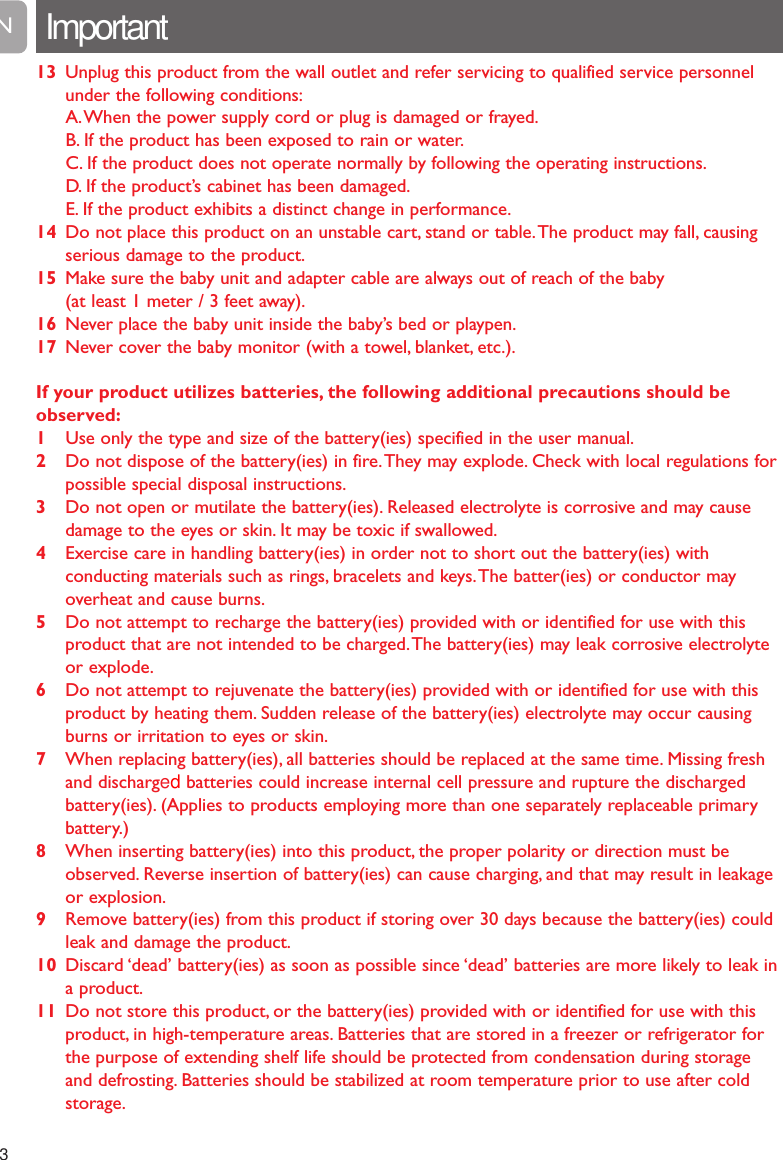 13 Unplug this product from the wall outlet and refer servicing to qualified service personnelunder the following conditions:A.When the power supply cord or plug is damaged or frayed.B. If the product has been exposed to rain or water.C. If the product does not operate normally by following the operating instructions.D. If the product&rsquo;s cabinet has been damaged.E. If the product exhibits a distinct change in performance.14 Do not place this product on an unstable cart, stand or table.The product may fall, causingserious damage to the product.15 Make sure the baby unit and adapter cable are always out of reach of the baby (at least 1 meter / 3 feet away).16 Never place the baby unit inside the baby&rsquo;s bed or playpen.17 Never cover the baby monitor (with a towel, blanket, etc.).If your product utilizes batteries, the following additional precautions should beobserved:1Use only the type and size of the battery(ies) specified in the user manual.2Do not dispose of the battery(ies) in fire.They may explode. Check with local regulations forpossible special disposal instructions.3Do not open or mutilate the battery(ies). Released electrolyte is corrosive and may causedamage to the eyes or skin. It may be toxic if swallowed.4Exercise care in handling battery(ies) in order not to short out the battery(ies) withconducting materials such as rings, bracelets and keys.The batter(ies) or conductor mayoverheat and cause burns.5 Do not attempt to recharge the battery(ies) provided with or identified for use with thisproduct that are not intended to be charged.The battery(ies) may leak corrosive electrolyteor explode.6Do not attempt to rejuvenate the battery(ies) provided with or identified for use with thisproduct by heating them. Sudden release of the battery(ies) electrolyte may occur causingburns or irritation to eyes or skin.7When replacing battery(ies), all batteries should be replaced at the same time. Missing freshand discharged batteries could increase internal cell pressure and rupture the dischargedbattery(ies). (Applies to products employing more than one separately replaceable primarybattery.)8When inserting battery(ies) into this product, the proper polarity or direction must beobserved. Reverse insertion of battery(ies) can cause charging, and that may result in leakageor explosion.9Remove battery(ies) from this product if storing over 30 days because the battery(ies) couldleak and damage the product.10 Discard &lsquo;dead&rsquo; battery(ies) as soon as possible since &lsquo;dead&rsquo; batteries are more likely to leak ina product.11 Do not store this product, or the battery(ies) provided with or identified for use with thisproduct, in high-temperature areas. Batteries that are stored in a freezer or refrigerator forthe purpose of extending shelf life should be protected from condensation during storageand defrosting. Batteries should be stabilized at room temperature prior to use after coldstorage.Important3EN