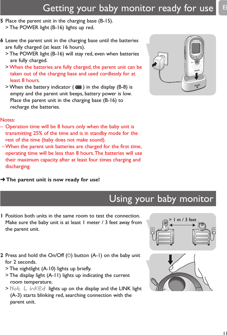 5Place the parent unit in the charging base (B-15).> The POWER light (B-16) lights up red.6Leave the parent unit in the charging base until the batteriesare fully charged (at least 16 hours).> The POWER light (B-16) will stay red, even when batteriesare fully charged.>When the batteries are fully charged, the parent unit can betaken out of the charging base and used cordlessly for atleast 8 hours.> When the battery indicator ( ) in the display (B-8) isempty and the parent unit beeps, battery power is low.Place the parent unit in the charging base (B-16) torecharge the batteries.Notes:&ndash; Operation time will be 8 hours only when the baby unit istransmitting 25% of the time and is in standby mode for therest of the time (baby does not make sound).&ndash; When the parent unit batteries are charged for the first time,operating time will be less than 8 hours.The batteries will usetheir maximum capacity after at least four times charging anddischarging.➜The parent unit is now ready for use!Getting your baby monitor ready for use11ENUsing your baby monitor1Position both units in the same room to test the connection.Make sure the baby unit is at least 1 meter / 3 feet away fromthe parent unit.2Press and hold the On/Off (y) button (A-1) on the baby unitfor 2 seconds.> The nightlight (A-10) lights up briefly.> The display light (A-11) lights up indicating the currentroom temperature.> Not LinKed lights up on the display and the LINK light(A-3) starts blinking red, searching connection with theparent unit.1m / 3 ft> 1 m / 3 feet