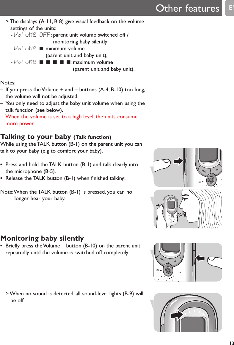 13> The displays (A-11, B-8) give visual feedback on the volumesettings of the units:- VoluMe OFF: parent unit volume switched off /monitoring baby silently;- VoluMe 9: minimum volume (parent unit and baby unit);- VoluMe 9 9 9 9 9: maximum volume (parent unit and baby unit).Notes:&ndash; If you press the Volume + and &ndash; buttons (A-4, B-10) too long,the volume will not be adjusted.&ndash; You only need to adjust the baby unit volume when using thetalk function (see below).&ndash; When the volume is set to a high level, the units consumemore power.Talking to your baby (Talk function)While using the TALK button (B-1) on the parent unit you cantalk to your baby (e.g to comfort your baby).&bull;Press and hold the TALK button (B-1) and talk clearly intothe microphone (B-5).&bull;Release the TALK button (B-1) when finished talking.Note:When the TALK button (B-1) is pressed, you can nolonger hear your baby.Monitoring baby silently&bull;Briefly press the Volume &ndash; button (B-10) on the parent unitrepeatedly until the volume is switched off completely.> When no sound is detected, all sound-level lights (B-9) willbe off.Other features EN