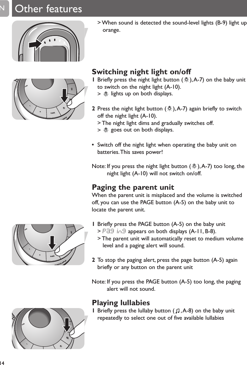 14EN Other features> When sound is detected the sound-level lights (B-9) light uporange.Switching night light on/off 1Briefly press the night light button ( ), A-7) on the baby unitto switch on the night light (A-10).>  lights up on both displays.2Press the night light button ( ),A-7) again briefly to switchoff the night light (A-10).> The night light dims and gradually switches off.>  goes out on both displays.&bull;Switch off the night light when operating the baby unit onbatteries.This saves power!Note: If you press the night light button ( ),A-7) too long, thenight light (A-10) will not switch on/off.Paging the parent unitWhen the parent unit is misplaced and the volume is switchedoff, you can use the PAGE button (A-5) on the baby unit tolocate the parent unit.1Briefly press the PAGE button (A-5) on the baby unit> Paging appears on both displays (A-11, B-8).> The parent unit will automatically reset to medium volumelevel and a paging alert will sound.2To stop the paging alert, press the page button (A-5) againbriefly or any button on the parent unitNote: If you press the PAGE button (A-5) too long, the pagingalert will not sound.Playing lullabies1Briefly press the lullaby button ( , A-8) on the baby unitrepeatedly to select one out of five available lullabies