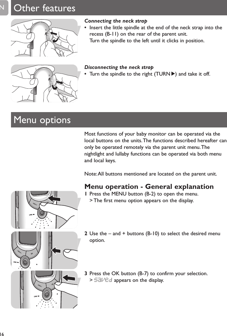 Most functions of your baby monitor can be operated via thelocal buttons on the units.The functions described hereafter canonly be operated remotely via the parent unit menu.Thenightlight and lullaby functions can be operated via both menuand local keys.Note:All buttons mentioned are located on the parent unit.Menu operation - General explanation1Press the MENU button (B-2) to open the menu.> The first menu option appears on the display.2Use the &ndash; and + buttons (B-10) to select the desired menuoption.3Press the OK button (B-7) to confirm your selection.> SaVed appears on the display.16EN Other featuresMenu optionsConnecting the neck strap&bull;Insert the little spindle at the end of the neck strap into therecess (B-11) on the rear of the parent unit.Turn the spindle to the left until it clicks in position.Disconnecting the neck strap&bull;Turn the spindle to the right (TURN 2) and take it off.
