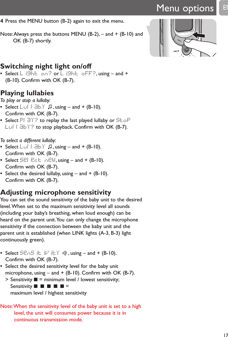 Menu options174Press the MENU button (B-2) again to exit the menu.Note:Always press the buttons MENU (B-2), &ndash; and + (B-10) andOK (B-7) shortly.Switching night light on/off &bull;Select Light on? or Light oFF?, using &ndash; and + (B-10). Confirm with OK (B-7).Playing lullabiesTo play or stop a lullaby:&bull;Select LullabY , using &ndash; and + (B-10).Confirm with OK (B-7).&bull;Select PlaY? to replay the last played lullaby or StoPLullabY? to stop playback. Confirm with OK (B-7).To select a different lullaby:&bull;Select LullabY , using &ndash; and + (B-10).Confirm with OK (B-7).&bull;Select Select neW, using &ndash; and + (B-10).Confirm with OK (B-7).&bull;Select the desired lullaby, using &ndash; and + (B-10).Confirm with OK (B-7).Adjusting microphone sensitivityYou can set the sound sensitivity of the baby unit to the desiredlevel.When set to the maximum sensitivity level all sounds(including your baby&rsquo;s breathing, when loud enough) can beheard on the parent unit.You can only change the microphonesensitivity if the connection between the baby unit and theparent unit is established (when LINK lights (A-3, B-3) lightcontinuously green).&bull;Select SenSitiVitY , using &ndash; and + (B-10).Confirm with OK (B-7).&bull;Select the desired sensitivity level for the baby unitmicrophone, using &ndash; and + (B-10). Confirm with OK (B-7).> Sensitivity 9= minimum level / lowest sensitivity;Sensitivity 9 9 9 9 9 = maximum level / highest sensitivityNote:When the sensitivity level of the baby unit is set to a highlevel, the unit will consumes power because it is incontinuous transmission mode.EN