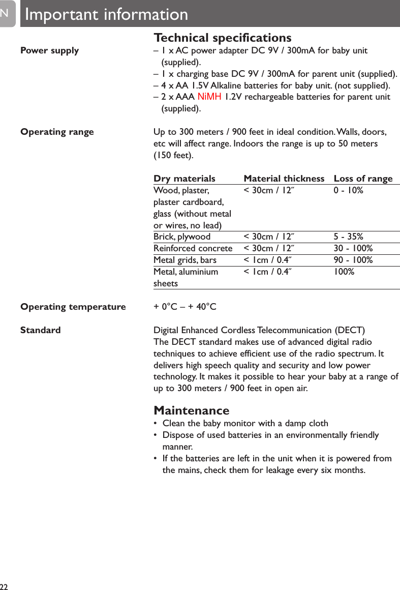 Technical specifications&ndash; 1 x AC power adapter DC 9V / 300mA for baby unit(supplied).&ndash; 1 x charging base DC 9V / 300mA for parent unit (supplied).&ndash; 4 x AA 1.5V Alkaline batteries for baby unit. (not supplied).&ndash; 2 x AAA NiMH 1.2V rechargeable batteries for parent unit(supplied).Up to 300 meters / 900 feet in ideal condition.Walls, doors,etc will affect range. Indoors the range is up to 50 meters(150 feet).Dry materials Material thickness Loss of rangeWood, plaster, < 30cm / 12˝ 0 - 10%plaster cardboard,glass (without metalor wires, no lead)Brick, plywood < 30cm / 12˝ 5 - 35%Reinforced concrete < 30cm / 12˝ 30 - 100%Metal grids, bars < 1cm / 0.4˝ 90 - 100%Metal, aluminium < 1cm / 0.4˝ 100%sheets+ 0&deg;C &ndash; + 40&deg;CDigital Enhanced Cordless Telecommunication (DECT)The DECT standard makes use of advanced digital radiotechniques to achieve efficient use of the radio spectrum. Itdelivers high speech quality and security and low powertechnology. It makes it possible to hear your baby at a range ofup to 300 meters / 900 feet in open air.Maintenance&bull; Clean the baby monitor with a damp cloth&bull; Dispose of used batteries in an environmentally friendlymanner.&bull; If the batteries are left in the unit when it is powered fromthe mains, check them for leakage every six months.22ENPower supplyOperating rangeOperating temperatureStandardImportant information