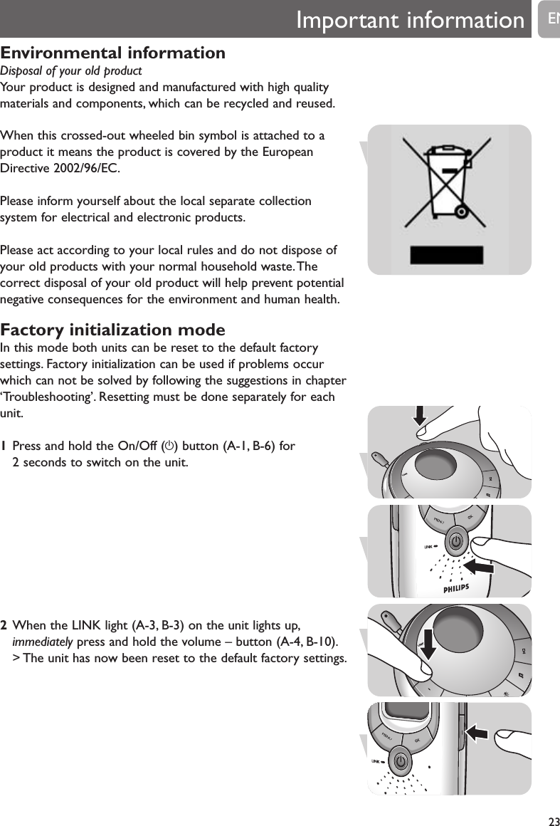 Environmental informationDisposal of your old product Your product is designed and manufactured with high qualitymaterials and components, which can be recycled and reused.When this crossed-out wheeled bin symbol is attached to aproduct it means the product is covered by the EuropeanDirective 2002/96/EC.Please inform yourself about the local separate collectionsystem for electrical and electronic products.Please act according to your local rules and do not dispose ofyour old products with your normal household waste.Thecorrect disposal of your old product will help prevent potentialnegative consequences for the environment and human health.Factory initialization modeIn this mode both units can be reset to the default factorysettings. Factory initialization can be used if problems occurwhich can not be solved by following the suggestions in chapter&lsquo;Troubleshooting&rsquo;. Resetting must be done separately for eachunit.1Press and hold the On/Off (y) button (A-1, B-6) for 2 seconds to switch on the unit.2When the LINK light (A-3, B-3) on the unit lights up,immediately press and hold the volume &ndash; button (A-4, B-10).> The unit has now been reset to the default factory settings.Important information23EN