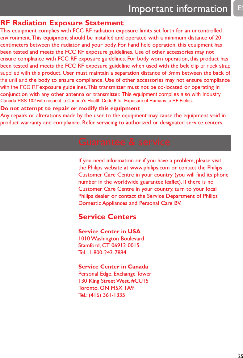 25RF Radiation Exposure StatementThis equipment complies with FCC RF radiation exposure limits set forth for an uncontrolledenvironment.This equipment should be installed and operated with a minimum distance of 20 centimeters between the radiator and your body. For hand held operation, this equipment hasbeen tested and meets the FCC RF exposure guidelines. Use of other accessories may notensure compliance with FCC RF exposure guidelines. For body worn operation, this product hasbeen tested and meets the FCC RF exposure guideline when used with the belt clip or neck strapsupplied with this product. User must maintain a separation distance of 3mm between the back ofthe unit and  the body to ensure compliance. Use of other accessories may not ensure compliancewith the FCC RF  exposure guidelines.This transmitter must not be co-located or operating inconjunction with any other antenna or transmitter. This equipment complies also with IndustryDo not attempt to repair or modify this equipmentAny repairs or alterations made by the user to the equipment may cause the equipment void inproduct warranty and compliance. Refer servicing to authorized or designated service centers.Important information ENGuarantee &amp; serviceIf you need information or if you have a problem, please visitthe Philips website at www.philips.com or contact the PhilipsCustomer Care Centre in your country (you will find its phonenumber in the worldwide guarantee leaflet). If there is noCustomer Care Centre in your country, turn to your localPhilips dealer or contact the Service Department of PhilipsDomestic Appliances and Personal Care BV.Service CentersService Center in USA1010 Washington  BoulevardStamford, CT 06912-0015Tel.: 1-800-243-7884Service Center in CanadaPersonal Edge, Exchange Tower130 King Street West, #CU15Toronto, ON M5X 1A9Tel.: (416) 361-1335Canada RSS-102 with respect to Canada&rsquo;s Health Code 6 for Exposure of Humans to RF Fields.