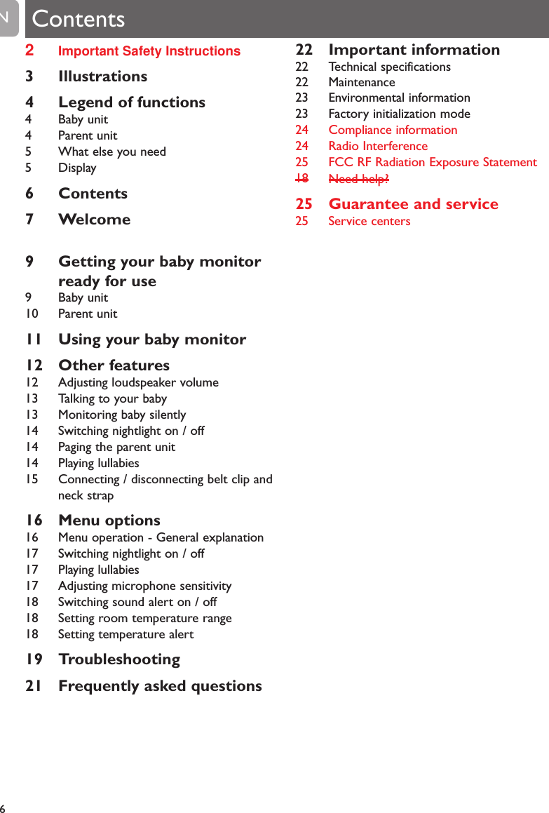 2Important Safety Instructions3 Illustrations4 Legend of functions4 Baby unit4 Parent unit5 What else you need5 Display6 Contents7 Welcome9 Getting your baby monitorready for use9 Baby unit10 Parent unit11 Using your baby monitor12 Other features12 Adjusting loudspeaker volume13 Talking to your baby13 Monitoring baby silently14 Switching nightlight on / off14 Paging the parent unit14 Playing lullabies15 Connecting / disconnecting belt clip andneck strap16 Menu options16 Menu operation - General explanation17 Switching nightlight on / off17 Playing lullabies17 Adjusting microphone sensitivity18 Switching sound alert on / off18 Setting room temperature range18 Setting temperature alert19 Troubleshooting21 Frequently asked questions22 Important information22 Technical specifications22 Maintenance23 Environmental information23 Factory initialization mode24 Compliance information24 Radio Interference25 FCC RF Radiation Exposure Statement18Need help?25 Guarantee and service25 Service centers6EN Contents