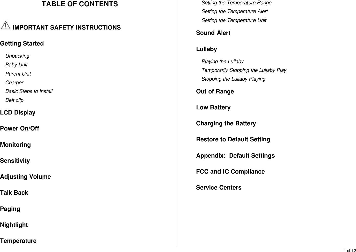 1 of 12  TABLE OF CONTENTS   IMPORTANT SAFETY INSTRUCTIONS Getting Started Unpacking Baby Unit Parent Unit Charger Basic Steps to Install Belt clip LCD Display Power On/Off Monitoring Sensitivity Adjusting Volume Talk Back Paging Nightlight Temperature Setting the Temperature Range Setting the Temperature Alert Setting the Temperature Unit Sound Alert Lullaby Playing the Lullaby Temporarily Stopping the Lullaby Play Stopping the Lullaby Playing Out of Range Low Battery Charging the Battery Restore to Default Setting Appendix:  Default Settings FCC and IC Compliance Service Centers      