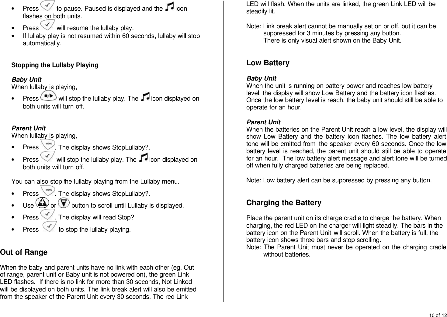 10 of 12  &bull; Press   to pause. Paused is displayed and the   icon flashes on both units. &bull; Press   will resume the lullaby play. &bull; If lullaby play is not resumed within 60 seconds, lullaby will stop automatically.    Stopping the Lullaby Playing  Baby Unit When lullaby is playing, &bull; Press   will stop the lullaby play. The   icon displayed on both units will turn off.   Parent Unit When lullaby is playing, &bull; Press  . The display shows StopLullaby?. &bull; Press   will stop the lullaby play. The   icon displayed on both units will turn off.  You can also stop the lullaby playing from the Lullaby menu. &bull; Press  . The display shows StopLullaby?. &bull; Use   or   button to scroll until Lullaby is displayed. &bull; Press  . The display will read Stop? &bull; Press    to stop the lullaby playing.   Out of Range  When the baby and parent units have no link with each other (eg. Out of range, parent unit or Baby unit is not powered on), the green Link LED flashes.  If there is no link for more than 30 seconds, Not Linked will be displayed on both units. The link break alert will also be emitted from the speaker of the Parent Unit every 30 seconds. The red Link LED will flash. When the units are linked, the green Link LED will be steadily lit.  Note: Link break alert cannot be manually set on or off, but it can be suppressed for 3 minutes by pressing any button.  There is only visual alert shown on the Baby Unit.   Low Battery  Baby Unit When the unit is running on battery power and reaches low battery level, the display will show Low Battery and the battery icon flashes. Once the low battery level is reach, the baby unit should still be able to operate for an hour.   Parent Unit When the batteries on the Parent Unit reach a low level, the display will show Low Battery and the battery icon flashes. The low battery alert tone will be emitted from  the speaker every 60 seconds. Once the low battery level is reached, the parent unit should still be able to operate for an hour.  The low battery alert message and alert tone will be turned off when fully charged batteries are being replaced.  Note: Low battery alert can be suppressed by pressing any button.   Charging the Battery  Place the parent unit on its charge cradle to charge the battery. When charging, the red LED on the charger will light steadily. The bars in the battery icon on the Parent Unit will scroll. When the battery is full, the battery icon shows three bars and stop scrolling. Note: The Parent Unit must never be operated on the charging cradle without batteries.       