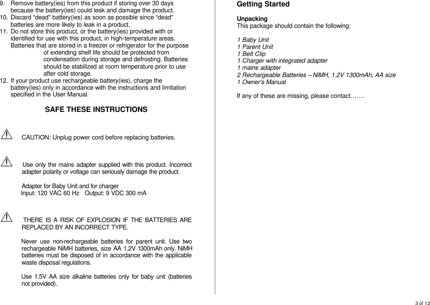 3 of 12  9. Remove battery(ies) from this product if storing over 30 days because the battery(ies) could leak and damage the product. 10. Discard &ldquo;dead&rdquo; battery(ies) as soon as possible since &ldquo;dead&rdquo; batteries are more likely to leak in a product. 11. Do not store this product, or the battery(ies) provided with or identified for use with this product, in high-temperature areas. Batteries that are stored in a freezer or refrigerator for the purpose of extending shelf life should be protected from condensation during storage and defrosting. Batteries should be stabilized at room temperature prior to use after cold storage. 12. If your product use rechargeable battery(ies), charge the battery(ies) only in accordance with the instructions and limitation specified in the User Manual.  SAFE THESE INSTRUCTIONS    CAUTION: Unplug power cord before replacing batteries.       Use only the mains adapter supplied with this product. Incorrect adapter polarity or voltage can seriously damage the product.  Adapter for Baby Unit and for charger        Input: 120 VAC 60 Hz   Output: 9 VDC 300 mA       THERE IS A RISK OF EXPLOSION IF THE BATTERIES ARE REPLACED BY AN INCORRECT TYPE.   Never use non-rechargeable batteries for parent unit. Use two rechargeable NiMH batteries, size AA 1.2V 1300mAh only. NiMH batteries must be disposed of in accordance with the applicable waste disposal regulations.  Use 1.5V AA size alkaline batteries only for baby unit (batteries not provided).  Getting Started  Unpacking This package should contain the following:  1 Baby Unit 1 Parent Unit 1 Belt Clip 1 Charger with integrated adapter 1 mains adapter 2 Rechargeable Batteries &ndash; NiMH, 1.2V 1300mAh, AA size 1 Owner&rsquo;s Manual  If any of these are missing, please contact&hellip;&hellip;.       