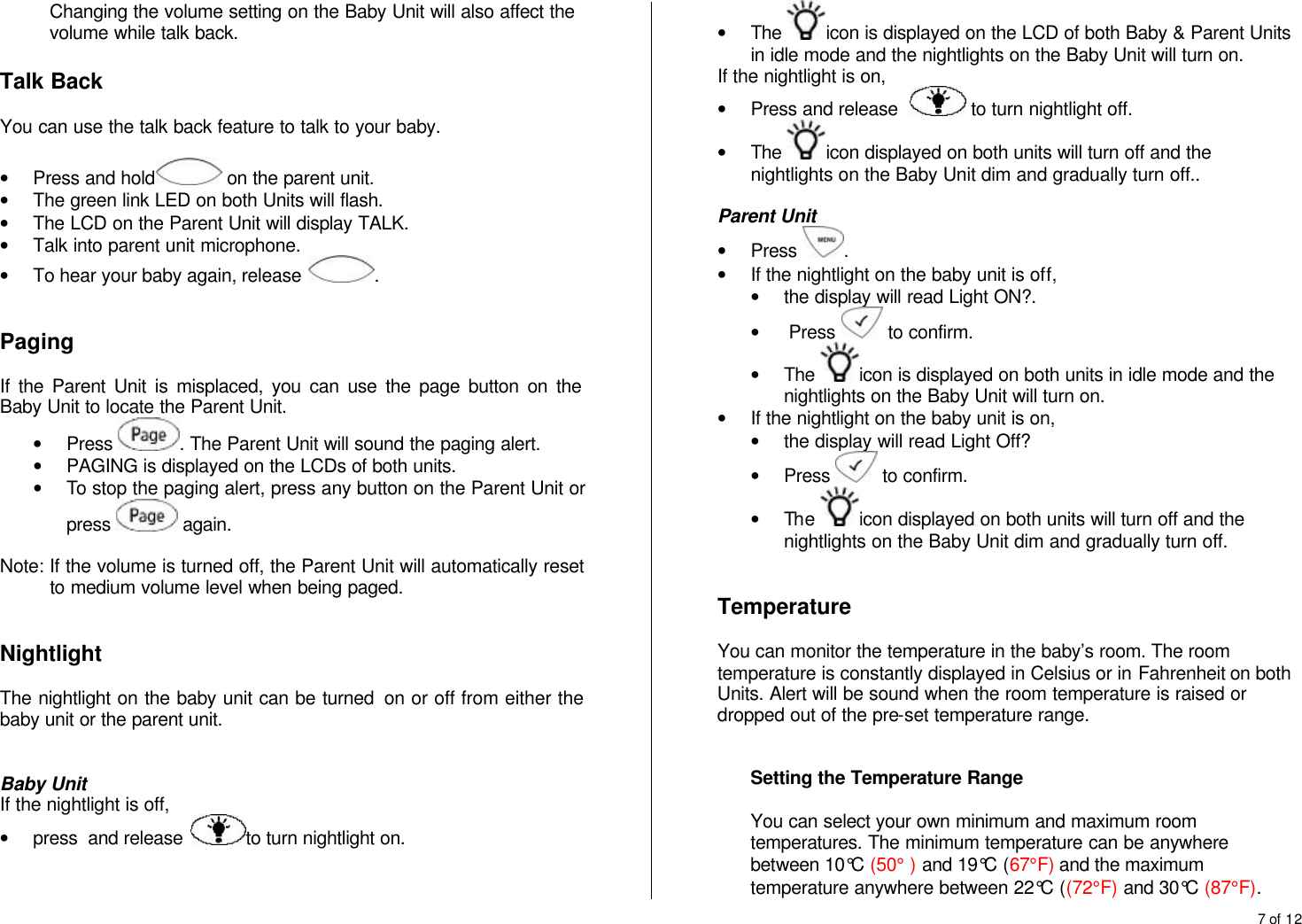 7 of 12  Changing the volume setting on the Baby Unit will also affect the volume while talk back.  Talk Back  You can use the talk back feature to talk to your baby.  &bull; Press and hold  on the parent unit.  &bull; The green link LED on both Units will flash. &bull; The LCD on the Parent Unit will display TALK. &bull; Talk into parent unit microphone. &bull; To hear your baby again, release  .   Paging  If the Parent Unit is misplaced, you can use the page button on the Baby Unit to locate the Parent Unit. &bull; Press  . The Parent Unit will sound the paging alert. &bull; PAGING is displayed on the LCDs of both units. &bull; To stop the paging alert, press any button on the Parent Unit or press   again.  Note: If the volume is turned off, the Parent Unit will automatically reset to medium volume level when being paged.   Nightlight  The nightlight on the baby unit can be turned  on or off from either the baby unit or the parent unit.   Baby Unit If the nightlight is off,  &bull; press  and release  to turn nightlight on. &bull; The  icon is displayed on the LCD of both Baby &amp; Parent Units in idle mode and the nightlights on the Baby Unit will turn on. If the nightlight is on,  &bull; Press and release    to turn nightlight off. &bull; The  icon displayed on both units will turn off and the nightlights on the Baby Unit dim and gradually turn off..  Parent Unit &bull; Press  .  &bull; If the nightlight on the baby unit is off,  &bull; the display will read Light ON?. &bull;  Press   to confirm. &bull; The  icon is displayed on both units in idle mode and the nightlights on the Baby Unit will turn on. &bull; If the nightlight on the baby unit is on, &bull; the display will read Light Off? &bull; Press   to confirm. &bull; The  icon displayed on both units will turn off and the nightlights on the Baby Unit dim and gradually turn off.    Temperature  You can monitor the temperature in the baby&rsquo;s room. The room temperature is constantly displayed in Celsius or in Fahrenheit on both Units. Alert will be sound when the room temperature is raised or dropped out of the pre-set temperature range.   Setting the Temperature Range  You can select your own minimum and maximum room temperatures. The minimum temperature can be anywhere between 10&deg;C (50&deg; ) and 19&deg;C (67&deg;F) and the maximum temperature anywhere between 22&deg;C ((72&deg;F) and 30&deg;C (87&deg;F). 