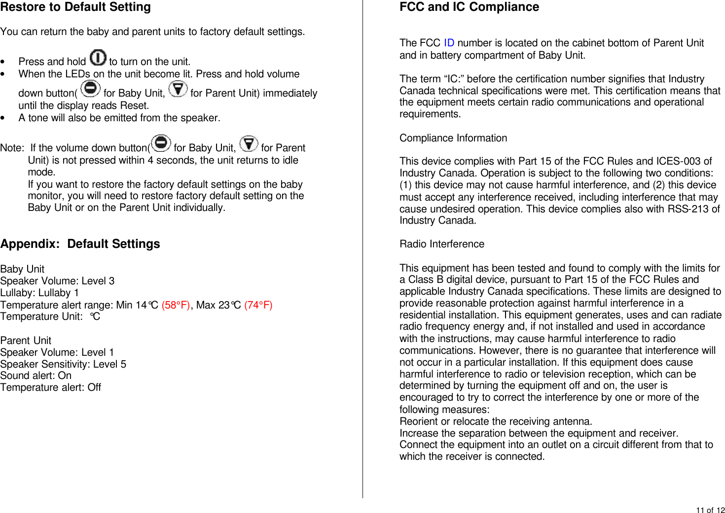 11 of 12  Restore to Default Setting  You can return the baby and parent units to factory default settings.  &bull; Press and hold   to turn on the unit. &bull; When the LEDs on the unit become lit. Press and hold volume down button(   for Baby Unit,   for Parent Unit) immediately until the display reads Reset. &bull; A tone will also be emitted from the speaker.  Note:  If the volume down button(  for Baby Unit,   for Parent Unit) is not pressed within 4 seconds, the unit returns to idle mode. If you want to restore the factory default settings on the baby monitor, you will need to restore factory default setting on the Baby Unit or on the Parent Unit individually.   Appendix:  Default Settings  Baby Unit Speaker Volume: Level 3 Lullaby: Lullaby 1 Temperature alert range: Min 14&deg;C (58&deg;F), Max 23&deg;C (74&deg;F) Temperature Unit:  &deg;C  Parent Unit Speaker Volume: Level 1 Speaker Sensitivity: Level 5 Sound alert: On Temperature alert: Off   FCC and IC Compliance   The FCC ID number is located on the cabinet bottom of Parent Unit and in battery compartment of Baby Unit.   The term &ldquo;IC:&rdquo; before the certification number signifies that Industry Canada technical specifications were met. This certification means that the equipment meets certain radio communications and operational requirements.  Compliance Information  This device complies with Part 15 of the FCC Rules and ICES-003 of Industry Canada. Operation is subject to the following two conditions: (1) this device may not cause harmful interference, and (2) this device must accept any interference received, including interference that may cause undesired operation. This device complies also with RSS-213 of Industry Canada.  Radio Interference  This equipment has been tested and found to comply with the limits for a Class B digital device, pursuant to Part 15 of the FCC Rules and applicable Industry Canada specifications. These limits are designed to provide reasonable protection against harmful interference in a residential installation. This equipment generates, uses and can radiate radio frequency energy and, if not installed and used in accordance with the instructions, may cause harmful interference to radio communications. However, there is no guarantee that interference will not occur in a particular installation. If this equipment does cause harmful interference to radio or television reception, which can be determined by turning the equipment off and on, the user is encouraged to try to correct the interference by one or more of the following measures: Reorient or relocate the receiving antenna. Increase the separation between the equipment and receiver. Connect the equipment into an outlet on a circuit different from that to which the receiver is connected.    