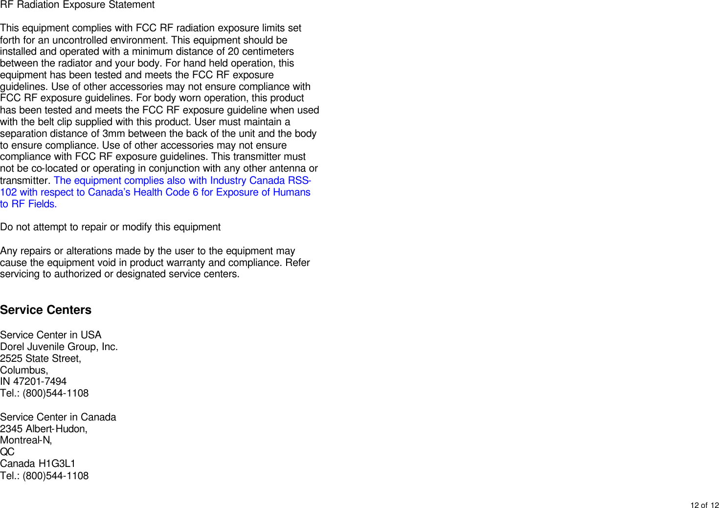 12 of 12  RF Radiation Exposure Statement  This equipment complies with FCC RF radiation exposure limits set forth for an uncontrolled environment. This equipment should be installed and operated with a minimum distance of 20 centimeters between the radiator and your body. For hand held operation, this equipment has been tested and meets the FCC RF exposure guidelines. Use of other accessories may not ensure compliance with FCC RF exposure guidelines. For body worn operation, this product has been tested and meets the FCC RF exposure guideline when used with the belt clip supplied with this product. User must maintain a separation distance of 3mm between the back of the unit and the body to ensure compliance. Use of other accessories may not ensure compliance with FCC RF exposure guidelines. This transmitter must not be co-located or operating in conjunction with any other antenna or transmitter. The equipment complies also with Industry Canada RSS-102 with respect to Canada&rsquo;s Health Code 6 for Exposure of Humans to RF Fields.  Do not attempt to repair or modify this equipment  Any repairs or alterations made by the user to the equipment may cause the equipment void in product warranty and compliance. Refer servicing to authorized or designated service centers.   Service Centers  Service Center in USA Dorel Juvenile Group, Inc. 2525 State Street, Columbus,  IN 47201-7494  Tel.: (800)544-1108  Service Center in Canada 2345 Albert-Hudon, Montreal-N, QC Canada H1G3L1 Tel.: (800)544-1108  