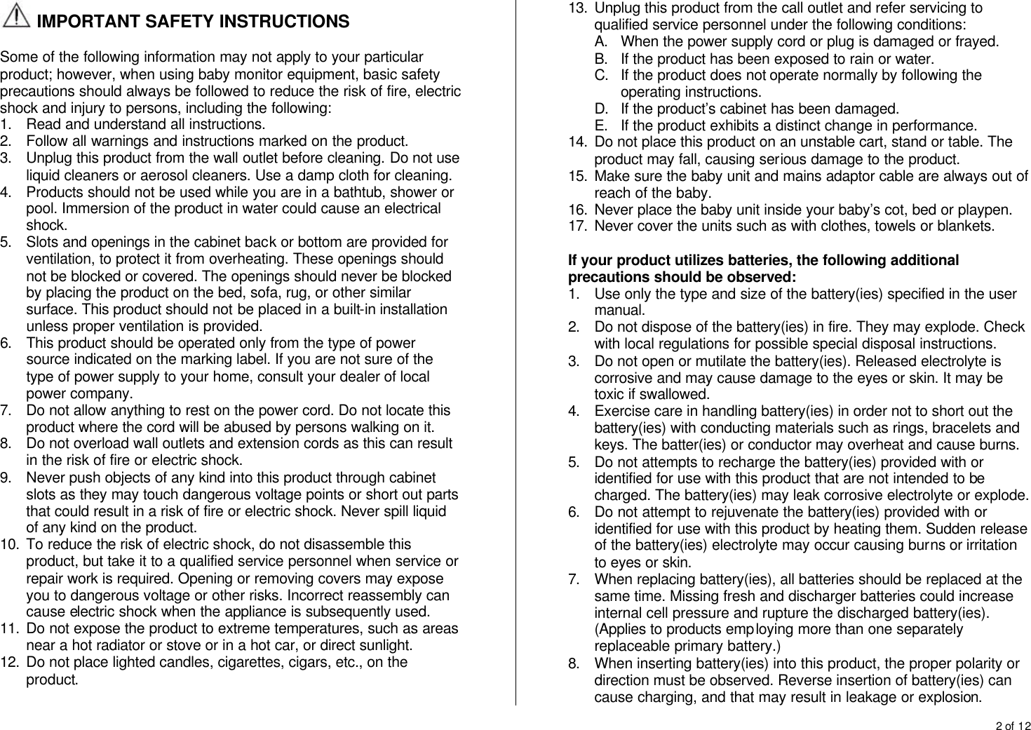 2 of 12   IMPORTANT SAFETY INSTRUCTIONS  Some of the following information may not apply to your particular product; however, when using baby monitor equipment, basic safety precautions should always be followed to reduce the risk of fire, electric shock and injury to persons, including the following: 1. Read and understand all instructions. 2. Follow all warnings and instructions marked on the product. 3. Unplug this product from the wall outlet before cleaning. Do not use liquid cleaners or aerosol cleaners. Use a damp cloth for cleaning. 4. Products should not be used while you are in a bathtub, shower or pool. Immersion of the product in water could cause an electrical shock. 5. Slots and openings in the cabinet back or bottom are provided for ventilation, to protect it from overheating. These openings should not be blocked or covered. The openings should never be blocked by placing the product on the bed, sofa, rug, or other similar surface. This product should not be placed in a built-in installation unless proper ventilation is provided.  6. This product should be operated only from the type of power source indicated on the marking label. If you are not sure of the type of power supply to your home, consult your dealer of local power company. 7. Do not allow anything to rest on the power cord. Do not locate this product where the cord will be abused by persons walking on it. 8. Do not overload wall outlets and extension cords as this can result in the risk of fire or electric shock. 9. Never push objects of any kind into this product through cabinet slots as they may touch dangerous voltage points or short out parts that could result in a risk of fire or electric shock. Never spill liquid of any kind on the product. 10. To reduce the risk of electric shock, do not disassemble this product, but take it to a qualified service personnel when service or repair work is required. Opening or removing covers may expose you to dangerous voltage or other risks. Incorrect reassembly can cause electric shock when the appliance is subsequently used. 11. Do not expose the product to extreme temperatures, such as areas near a hot radiator or stove or in a hot car, or direct sunlight. 12. Do not place lighted candles, cigarettes, cigars, etc., on the product. 13. Unplug this product from the call outlet and refer servicing to qualified service personnel under the following conditions: A. When the power supply cord or plug is damaged or frayed. B. If the product has been exposed to rain or water. C. If the product does not operate normally by following the operating instructions. D. If the product&rsquo;s cabinet has been damaged. E. If the product exhibits a distinct change in performance. 14. Do not place this product on an unstable cart, stand or table. The product may fall, causing serious damage to the product. 15. Make sure the baby unit and mains adaptor cable are always out of reach of the baby. 16. Never place the baby unit inside your baby&rsquo;s cot, bed or playpen. 17. Never cover the units such as with clothes, towels or blankets.  If your product utilizes batteries, the following additional precautions should be observed: 1. Use only the type and size of the battery(ies) specified in the user manual. 2. Do not dispose of the battery(ies) in fire. They may explode. Check with local regulations for possible special disposal instructions. 3. Do not open or mutilate the battery(ies). Released electrolyte is corrosive and may cause damage to the eyes or skin. It may be toxic if swallowed. 4. Exercise care in handling battery(ies) in order not to short out the battery(ies) with conducting materials such as rings, bracelets and keys. The batter(ies) or conductor may overheat and cause burns. 5. Do not attempts to recharge the battery(ies) provided with or identified for use with this product that are not intended to be charged. The battery(ies) may leak corrosive electrolyte or explode. 6. Do not attempt to rejuvenate the battery(ies) provided with or identified for use with this product by heating them. Sudden release of the battery(ies) electrolyte may occur causing burns or irritation to eyes or skin. 7. When replacing battery(ies), all batteries should be replaced at the same time. Missing fresh and discharger batteries could increase internal cell pressure and rupture the discharged battery(ies). (Applies to products employing more than one separately replaceable primary battery.) 8. When inserting battery(ies) into this product, the proper polarity or direction must be observed. Reverse insertion of battery(ies) can cause charging, and that may result in leakage or explosion. 