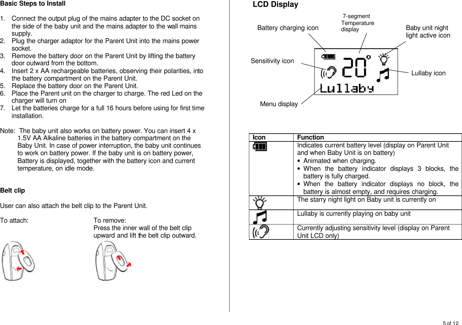 5 of 12  Basic Steps to Install  1. Connect the output plug of the mains adapter to the DC socket on the side of the baby unit and the mains adapter to the wall mains supply. 2. Plug the charger adaptor for the Parent Unit into the mains power socket. 3. Remove the battery door on the Parent Unit by lifting the battery door outward from the bottom. 4. Insert 2 x AA rechargeable batteries, observing their polarities, into the battery compartment on the Parent Unit. 5. Replace the battery door on the Parent Unit. 6. Place the Parent unit on the charger to charge. The red Led on the charger will turn on 7. Let the batteries charge for a full 16 hours before using for first time installation.  Note:  The baby unit also works on battery power. You can insert 4 x 1.5V AA Alkaline batteries in the battery compartment on the Baby Unit. In case of power interruption, the baby unit continues to work on battery power. If the baby unit is on battery power, Battery is displayed, together with the battery icon and current temperature, on idle mode.   Belt clip  User can also attach the belt clip to the Parent Unit.  To attach:   To remove: Press the inner wall of the belt clip upward and lift the belt clip outward.            LCD Display             Icon Function  Indicates current battery level (display on Parent Unit and when Baby Unit is on battery) &bull; Animated when charging. &bull; When the battery indicator displays 3 blocks, the battery is fully charged. &bull; When the battery indicator displays no block, the battery is almost empty, and requires charging.  The starry night light on Baby unit is currently on  Lullaby is currently playing on baby unit  Currently adjusting sensitivity level (display on Parent Unit LCD only)          Baby unit night light active icon Lullaby icon  7-segment Temperature display  Battery charging icon Menu display Sensitivity icon 