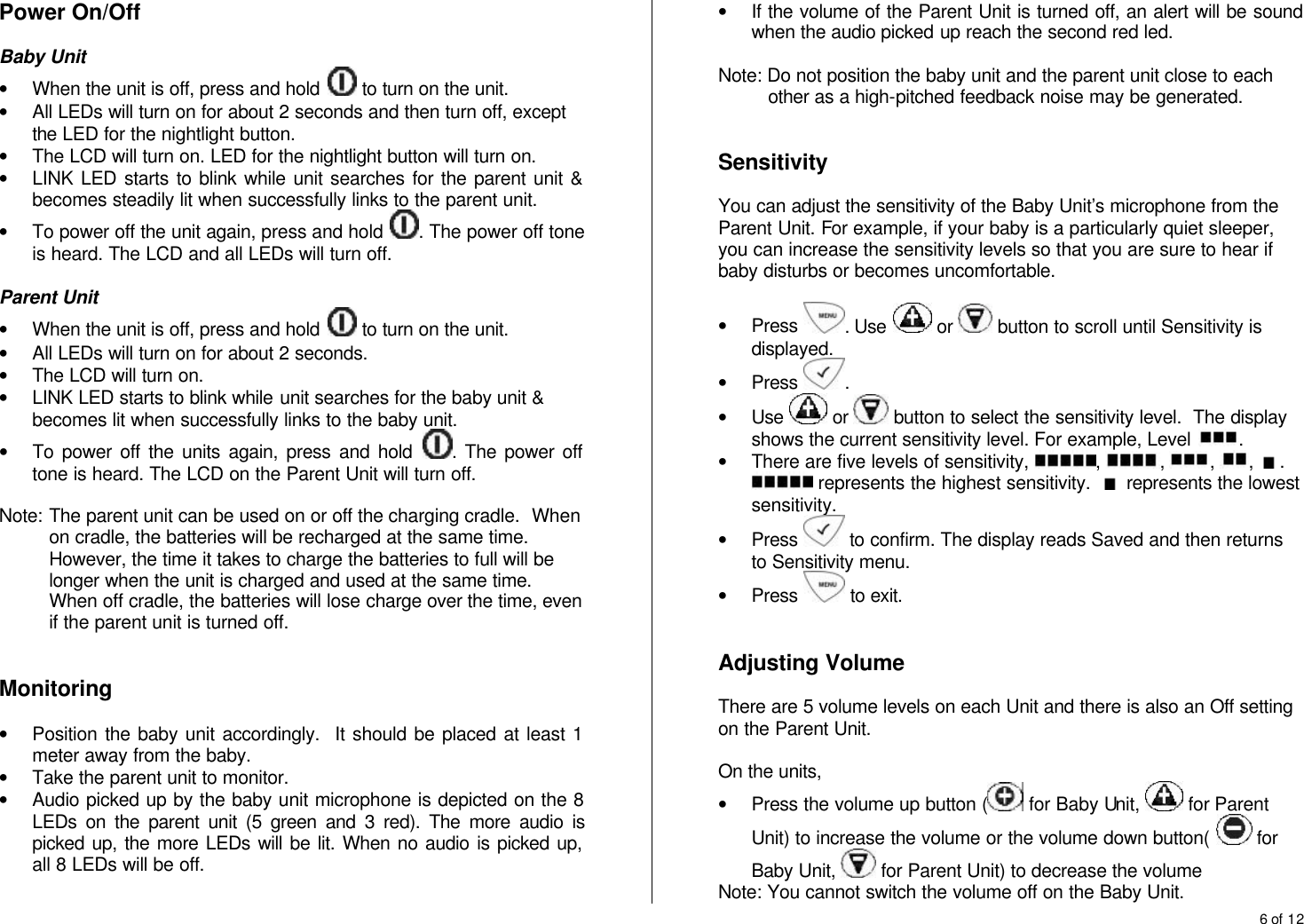 6 of 12  Power On/Off   Baby Unit &bull; When the unit is off, press and hold   to turn on the unit. &bull; All LEDs will turn on for about 2 seconds and then turn off, except the LED for the nightlight button. &bull; The LCD will turn on. LED for the nightlight button will turn on. &bull; LINK LED starts to blink while unit searches for the parent unit &amp; becomes steadily lit when successfully links to the parent unit. &bull; To power off the unit again, press and hold  . The power off tone is heard. The LCD and all LEDs will turn off.  Parent Unit &bull; When the unit is off, press and hold   to turn on the unit. &bull; All LEDs will turn on for about 2 seconds. &bull; The LCD will turn on. &bull; LINK LED starts to blink while unit searches for the baby unit &amp; becomes lit when successfully links to the baby unit. &bull; To power off the units again, press and hold  . The power off tone is heard. The LCD on the Parent Unit will turn off.   Note:  The parent unit can be used on or off the charging cradle.  When on cradle, the batteries will be recharged at the same time.  However, the time it takes to charge the batteries to full will be longer when the unit is charged and used at the same time.  When off cradle, the batteries will lose charge over the time, even if the parent unit is turned off.   Monitoring  &bull; Position the baby unit accordingly.  It should be placed at least 1 meter away from the baby. &bull; Take the parent unit to monitor. &bull; Audio picked up by the baby unit microphone is depicted on the 8 LEDs on the parent unit (5 green and 3 red). The more audio is picked up, the more LEDs will be lit. When no audio is picked up, all 8 LEDs will be off. &bull; If the volume of the Parent Unit is turned off, an alert will be sound when the audio picked up reach the second red led.  Note: Do not position the baby unit and the parent unit close to each other as a high-pitched feedback noise may be generated.   Sensitivity  You can adjust the sensitivity of the Baby Unit&rsquo;s microphone from the Parent Unit. For example, if your baby is a particularly quiet sleeper, you can increase the sensitivity levels so that you are sure to hear if baby disturbs or becomes uncomfortable.  &bull; Press  . Use   or   button to scroll until Sensitivity is displayed. &bull; Press  . &bull; Use   or   button to select the sensitivity level.  The display shows the current sensitivity level. For example, Level  . &bull; There are five levels of sensitivity,  ,  ,  ,  ,  .  represents the highest sensitivity.    represents the lowest sensitivity. &bull; Press   to confirm. The display reads Saved and then returns to Sensitivity menu. &bull; Press   to exit.   Adjusting Volume  There are 5 volume levels on each Unit and there is also an Off setting on the Parent Unit.   On the units, &bull; Press the volume up button (  for Baby Unit,   for Parent Unit) to increase the volume or the volume down button(   for Baby Unit,   for Parent Unit) to decrease the volume  Note: You cannot switch the volume off on the Baby Unit. 