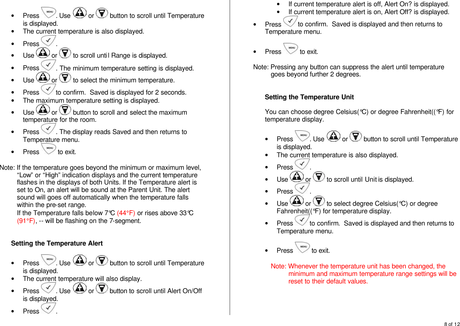 8 of 12   &bull; Press  . Use   or   button to scroll until Temperature is displayed. &bull; The current temperature is also displayed. &bull; Press  .  &bull; Use   or   to scroll until Range is displayed. &bull; Press  . The minimum temperature setting is displayed. &bull; Use   or   to select the minimum temperature. &bull; Press  to confirm.  Saved is displayed for 2 seconds. &bull; The maximum temperature setting is displayed.  &bull; Use   or   button to scroll and select the maximum temperature for the room.  &bull; Press  . The display reads Saved and then returns to Temperature menu. &bull; Press   to exit.  Note: If the temperature goes beyond the minimum or maximum level, &ldquo;Low&rdquo; or &ldquo;High&rdquo; indication displays and the current temperature flashes in the displays of both Units. If the Temperature alert is set to On, an alert will be sound at the Parent Unit. The alert sound will goes off automatically when the temperature falls within the pre-set range. If the Temperature falls below 7&deg;C (44&deg;F) or rises above 33&deg;C (91&deg;F), -- will be flashing on the 7-segment.   Setting the Temperature Alert  &bull; Press  . Use   or   button to scroll until Temperature is displayed. &bull; The current temperature will also display. &bull; Press  . Use   or   button to scroll until Alert On/Off is displayed. &bull; Press  . &bull; If current temperature alert is off, Alert On? is displayed. &bull; If current temperature alert is on, Alert Off? is displayed. &bull; Press  to confirm.  Saved is displayed and then returns to Temperature menu.  &bull; Press   to exit.  Note: Pressing any button can suppress the alert until temperature goes beyond further 2 degrees.   Setting the Temperature Unit  You can choose degree Celsius(&deg;C) or degree Fahrenheit((&deg;F) for temperature display.  &bull; Press  . Use   or   button to scroll until Temperature is displayed. &bull; The current temperature is also displayed. &bull; Press  .  &bull; Use   or   to scroll until Unit is displayed. &bull; Press  .  &bull; Use   or   to select degree Celsius(&deg;C) or degree Fahrenheit((&deg;F) for temperature display. &bull; Press  to confirm.  Saved is displayed and then returns to Temperature menu.  &bull; Press   to exit.  Note: Whenever the temperature unit has been changed, the minimum and maximum temperature range settings will be reset to their default values.     