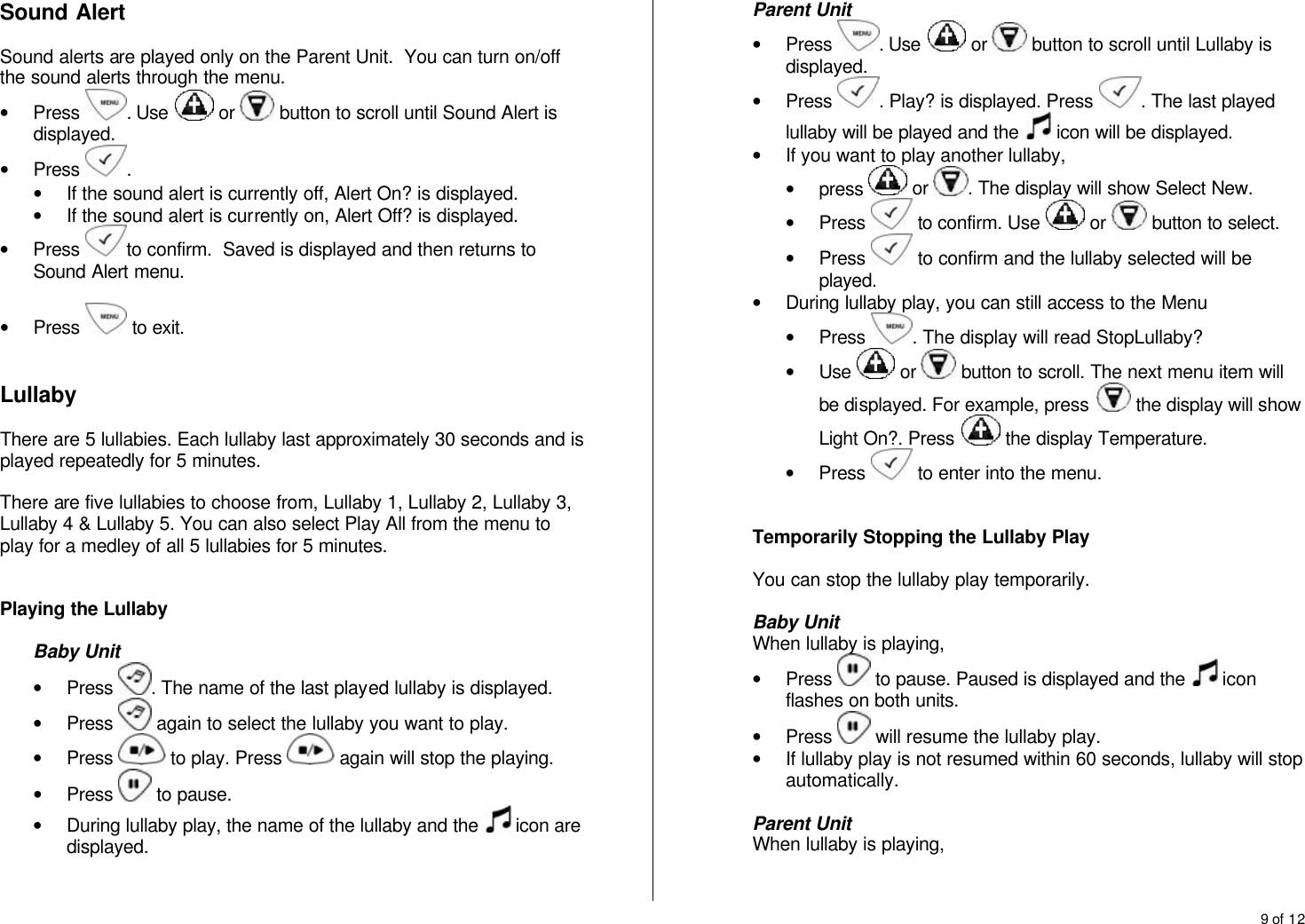 9 of 12  Sound Alert  Sound alerts are played only on the Parent Unit.  You can turn on/off the sound alerts through the menu. &bull; Press  . Use   or   button to scroll until Sound Alert is displayed. &bull; Press  .  &bull; If the sound alert is currently off, Alert On? is displayed. &bull; If the sound alert is currently on, Alert Off? is displayed. &bull; Press  to confirm.  Saved is displayed and then returns to Sound Alert menu.  &bull; Press   to exit.   Lullaby  There are 5 lullabies. Each lullaby last approximately 30 seconds and is played repeatedly for 5 minutes.  There are five lullabies to choose from, Lullaby 1, Lullaby 2, Lullaby 3, Lullaby 4 &amp; Lullaby 5. You can also select Play All from the menu to play for a medley of all 5 lullabies for 5 minutes.   Playing the Lullaby  Baby Unit &bull; Press  . The name of the last played lullaby is displayed. &bull; Press   again to select the lullaby you want to play. &bull; Press   to play. Press   again will stop the playing. &bull; Press   to pause.  &bull; During lullaby play, the name of the lullaby and the   icon are displayed.   Parent Unit &bull; Press  . Use   or   button to scroll until Lullaby is displayed. &bull; Press  . Play? is displayed. Press  . The last played lullaby will be played and the   icon will be displayed. &bull; If you want to play another lullaby,  &bull; press   or  . The display will show Select New. &bull; Press   to confirm. Use   or   button to select. &bull; Press   to confirm and the lullaby selected will be played. &bull; During lullaby play, you can still access to the Menu &bull; Press  . The display will read StopLullaby? &bull; Use   or   button to scroll. The next menu item will be displayed. For example, press   the display will show Light On?. Press   the display Temperature. &bull; Press   to enter into the menu.    Temporarily Stopping the Lullaby Play  You can stop the lullaby play temporarily.  Baby Unit When lullaby is playing, &bull; Press   to pause. Paused is displayed and the   icon flashes on both units. &bull; Press   will resume the lullaby play. &bull; If lullaby play is not resumed within 60 seconds, lullaby will stop automatically.   Parent Unit When lullaby is playing, 