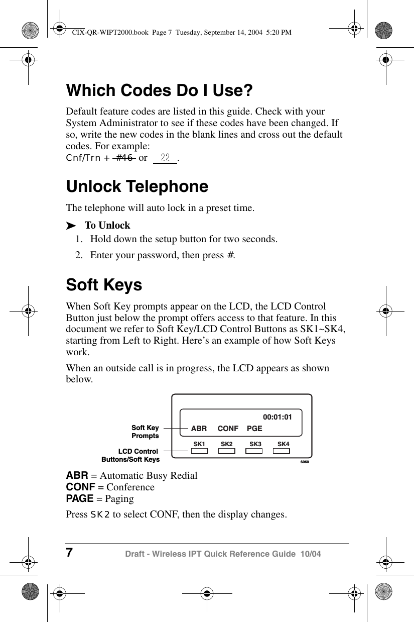 7 Draft - Wireless IPT Quick Reference Guide  10/04Which Codes Do I Use?Default feature codes are listed in this guide. Check with your System Administrator to see if these codes have been changed. If so, write the new codes in the blank lines and cross out the default codes. For example: Cnf/Trn +  #46  or  .Unlock TelephoneThe telephone will auto lock in a preset time.&sup3;To Unlock1. Hold down the setup button for two seconds.2. Enter your password, then press #.Soft KeysWhen Soft Key prompts appear on the LCD, the LCD Control Button just below the prompt offers access to that feature. In this document we refer to Soft Key/LCD Control Buttons as SK1~SK4, starting from Left to Right. Here&rsquo;s an example of how Soft Keys work.When an outside call is in progress, the LCD appears as shown below. ABR = Automatic Busy Redial CONF = Conference PAG E = PagingPress SK2 to select CONF, then the display changes.6060ABR CONF PGE00:01:01SK1 SK2 SK3 SK4LCD Control Buttons/Soft KeysSoft KeyPromptsCIX-QR-WIPT2000.book  Page 7  Tuesday, September 14, 2004  5:20 PM